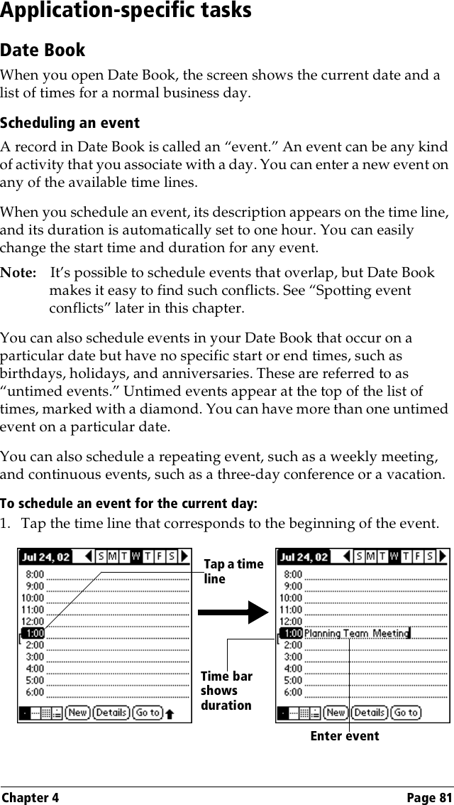 Chapter 4 Page 81Application-specific tasksDate BookWhen you open Date Book, the screen shows the current date and a list of times for a normal business day. Scheduling an eventA record in Date Book is called an “event.” An event can be any kind of activity that you associate with a day. You can enter a new event on any of the available time lines. When you schedule an event, its description appears on the time line, and its duration is automatically set to one hour. You can easily change the start time and duration for any event.Note: It’s possible to schedule events that overlap, but Date Book makes it easy to find such conflicts. See “Spotting event conflicts” later in this chapter.You can also schedule events in your Date Book that occur on a particular date but have no specific start or end times, such as birthdays, holidays, and anniversaries. These are referred to as “untimed events.” Untimed events appear at the top of the list of times, marked with a diamond. You can have more than one untimed event on a particular date.You can also schedule a repeating event, such as a weekly meeting, and continuous events, such as a three-day conference or a vacation.To schedule an event for the current day:1. Tap the time line that corresponds to the beginning of the event.Tap a time lineEnter eventTime bar shows duration