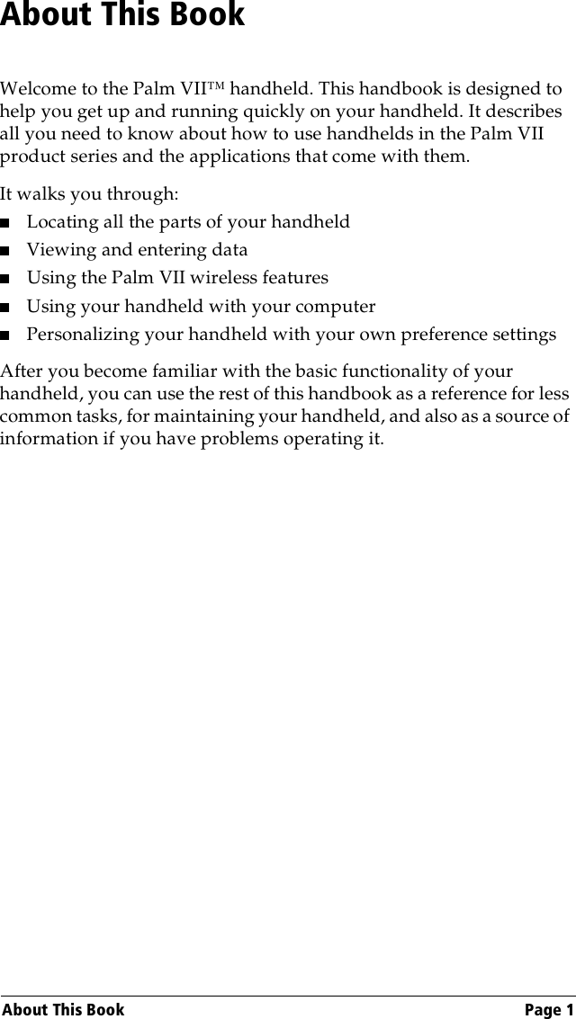 About This Book Page 1About This BookWelcome to the Palm VII™ handheld. This handbook is designed to help you get up and running quickly on your handheld. It describes all you need to know about how to use handhelds in the Palm VII product series and the applications that come with them. It walks you through:■Locating all the parts of your handheld■Viewing and entering data■Using the Palm VII wireless features■Using your handheld with your computer■Personalizing your handheld with your own preference settingsAfter you become familiar with the basic functionality of your handheld, you can use the rest of this handbook as a reference for less common tasks, for maintaining your handheld, and also as a source of information if you have problems operating it.