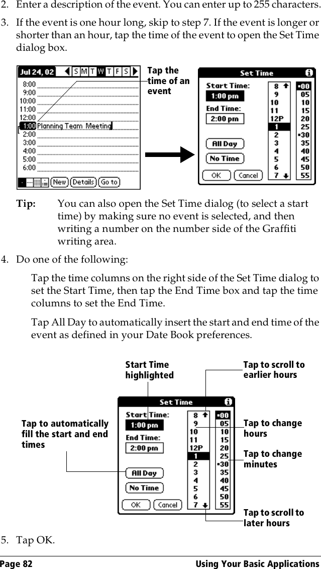 Page 82  Using Your Basic Applications2. Enter a description of the event. You can enter up to 255 characters.3. If the event is one hour long, skip to step 7. If the event is longer or shorter than an hour, tap the time of the event to open the Set Time dialog box. Tip: You can also open the Set Time dialog (to select a start time) by making sure no event is selected, and then writing a number on the number side of the Graffiti writing area.4. Do one of the following:Tap the time columns on the right side of the Set Time dialog to set the Start Time, then tap the End Time box and tap the time columns to set the End Time.Tap All Day to automatically insert the start and end time of the event as defined in your Date Book preferences.5. Tap OK.Tap the time of an eventStart Time highlightedTap to scroll to earlier hoursTap to scroll to later hoursTap to change hoursTap to change minutesTap to automatically fill the start and end times