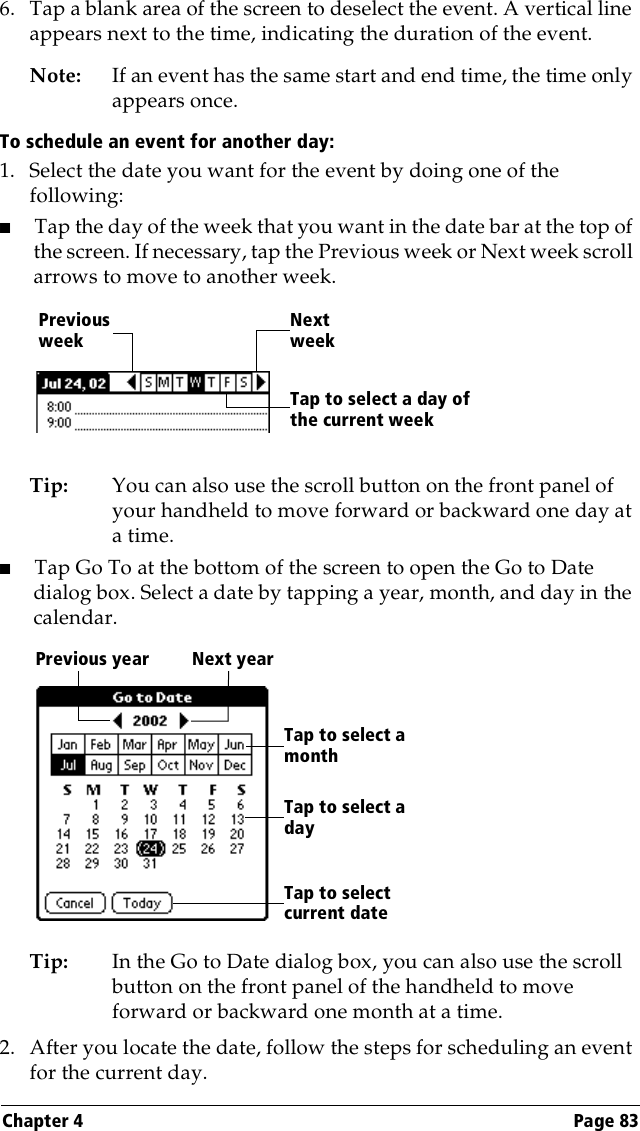 Chapter 4 Page 836. Tap a blank area of the screen to deselect the event. A vertical line appears next to the time, indicating the duration of the event.Note: If an event has the same start and end time, the time only appears once.To schedule an event for another day:1. Select the date you want for the event by doing one of the following:   ■Tap the day of the week that you want in the date bar at the top of the screen. If necessary, tap the Previous week or Next week scroll arrows to move to another week.Tip: You can also use the scroll button on the front panel of your handheld to move forward or backward one day at a time.■Tap Go To at the bottom of the screen to open the Go to Date dialog box. Select a date by tapping a year, month, and day in the calendar.Tip: In the Go to Date dialog box, you can also use the scroll button on the front panel of the handheld to move forward or backward one month at a time.2. After you locate the date, follow the steps for scheduling an event for the current day.Previous weekNext weekTap to select a day of the current weekPrevious year Next yearTap to selectcurrent dateTap to select a monthTap to select a day