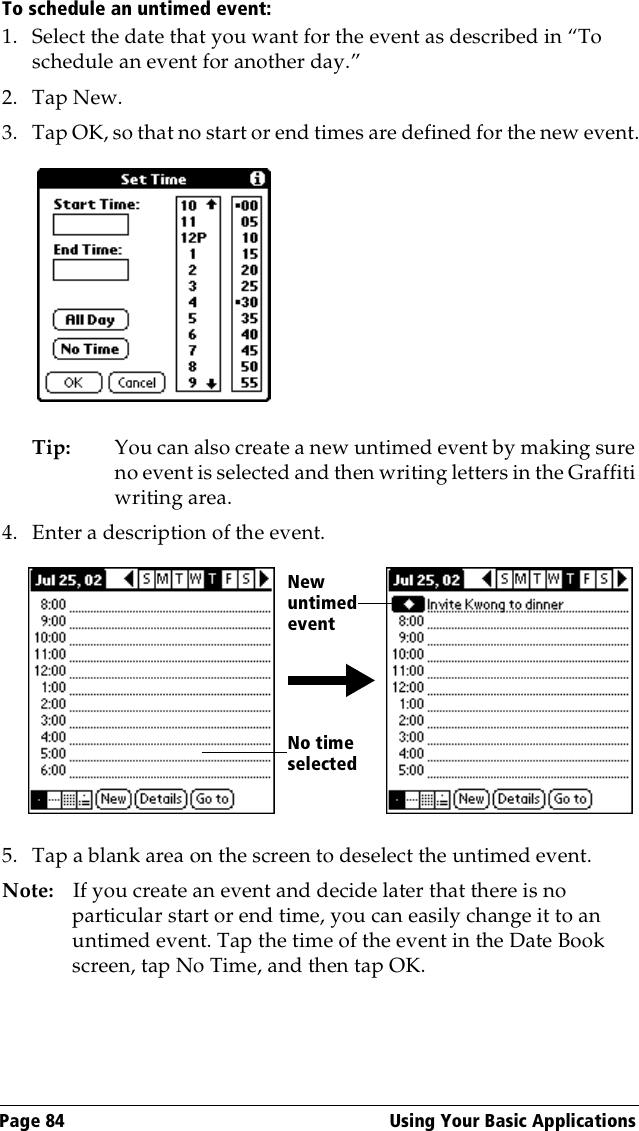 Page 84  Using Your Basic ApplicationsTo schedule an untimed event: 1. Select the date that you want for the event as described in “To schedule an event for another day.”2. Tap New.3. Tap OK, so that no start or end times are defined for the new event.Tip: You can also create a new untimed event by making sure no event is selected and then writing letters in the Graffiti writing area.4. Enter a description of the event.5. Tap a blank area on the screen to deselect the untimed event.Note: If you create an event and decide later that there is no particular start or end time, you can easily change it to an untimed event. Tap the time of the event in the Date Book screen, tap No Time, and then tap OK.No time selectedNew untimed event