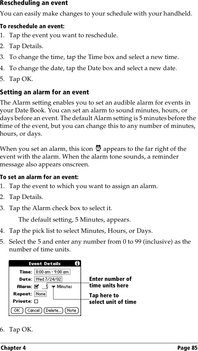 Chapter 4 Page 85Rescheduling an eventYou can easily make changes to your schedule with your handheld. To reschedule an event:1. Tap the event you want to reschedule.2. Tap Details.3. To change the time, tap the Time box and select a new time.4. To change the date, tap the Date box and select a new date.5. Tap OK.Setting an alarm for an eventThe Alarm setting enables you to set an audible alarm for events in your Date Book. You can set an alarm to sound minutes, hours, or days before an event. The default Alarm setting is 5 minutes before the time of the event, but you can change this to any number of minutes, hours, or days.When you set an alarm, this icon   appears to the far right of the event with the alarm. When the alarm tone sounds, a reminder message also appears onscreen.To set an alarm for an event:1. Tap the event to which you want to assign an alarm.2. Tap Details.3. Tap the Alarm check box to select it.The default setting, 5 Minutes, appears.4. Tap the pick list to select Minutes, Hours, or Days.5. Select the 5 and enter any number from 0 to 99 (inclusive) as the number of time units.6. Tap OK.Tap here to select unit of timeEnter number of time units here