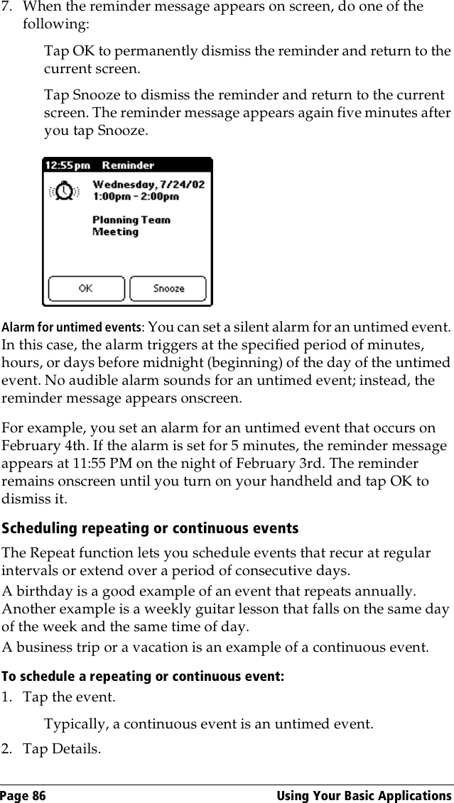 Page 86  Using Your Basic Applications7. When the reminder message appears on screen, do one of the following:Tap OK to permanently dismiss the reminder and return to the current screen.Tap Snooze to dismiss the reminder and return to the current screen. The reminder message appears again five minutes after you tap Snooze.Alarm for untimed events: You can set a silent alarm for an untimed event. In this case, the alarm triggers at the specified period of minutes, hours, or days before midnight (beginning) of the day of the untimed event. No audible alarm sounds for an untimed event; instead, the reminder message appears onscreen.For example, you set an alarm for an untimed event that occurs on February 4th. If the alarm is set for 5 minutes, the reminder message appears at 11:55 PM on the night of February 3rd. The reminder remains onscreen until you turn on your handheld and tap OK to dismiss it.Scheduling repeating or continuous eventsThe Repeat function lets you schedule events that recur at regular intervals or extend over a period of consecutive days. A birthday is a good example of an event that repeats annually. Another example is a weekly guitar lesson that falls on the same day of the week and the same time of day. A business trip or a vacation is an example of a continuous event.To schedule a repeating or continuous event:1. Tap the event.Typically, a continuous event is an untimed event.2. Tap Details.