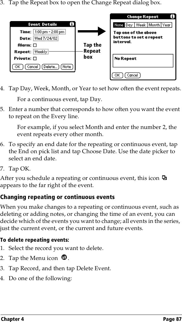 Chapter 4 Page 873. Tap the Repeat box to open the Change Repeat dialog box.4. Tap Day, Week, Month, or Year to set how often the event repeats.For a continuous event, tap Day.5. Enter a number that corresponds to how often you want the event to repeat on the Every line. For example, if you select Month and enter the number 2, the event repeats every other month.6. To specify an end date for the repeating or continuous event, tap the End on pick list and tap Choose Date. Use the date picker to select an end date.7. Tap OK.After you schedule a repeating or continuous event, this icon   appears to the far right of the event.Changing repeating or continuous eventsWhen you make changes to a repeating or continuous event, such as deleting or adding notes, or changing the time of an event, you can decide which of the events you want to change; all events in the series, just the current event, or the current and future events. To delete repeating events:1. Select the record you want to delete.2. Tap the Menu icon  . 3. Tap Record, and then tap Delete Event.4. Do one of the following:Tap the Repeat box