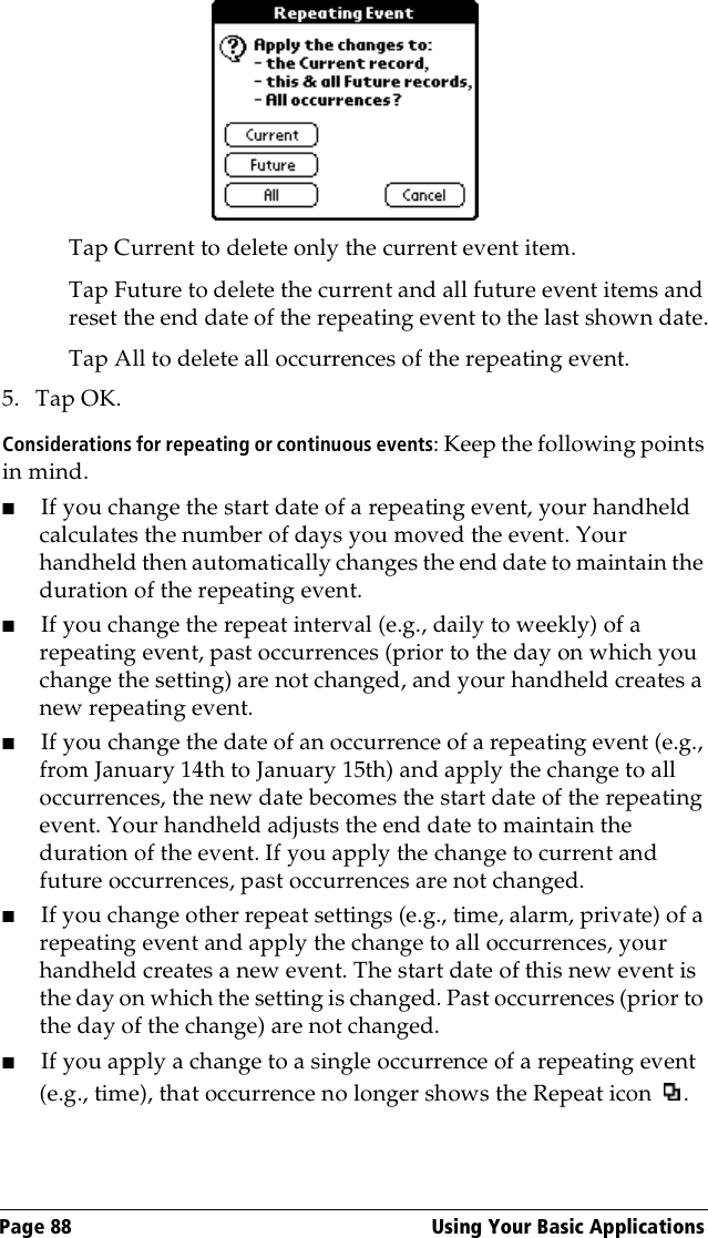 Page 88  Using Your Basic ApplicationsTap Current to delete only the current event item.Tap Future to delete the current and all future event items and reset the end date of the repeating event to the last shown date.Tap All to delete all occurrences of the repeating event.5. Tap OK.Considerations for repeating or continuous events: Keep the following points in mind.■If you change the start date of a repeating event, your handheld calculates the number of days you moved the event. Your handheld then automatically changes the end date to maintain the duration of the repeating event.■If you change the repeat interval (e.g., daily to weekly) of a repeating event, past occurrences (prior to the day on which you change the setting) are not changed, and your handheld creates a new repeating event.■If you change the date of an occurrence of a repeating event (e.g., from January 14th to January 15th) and apply the change to all occurrences, the new date becomes the start date of the repeating event. Your handheld adjusts the end date to maintain the duration of the event. If you apply the change to current and future occurrences, past occurrences are not changed.■If you change other repeat settings (e.g., time, alarm, private) of a repeating event and apply the change to all occurrences, your handheld creates a new event. The start date of this new event is the day on which the setting is changed. Past occurrences (prior to the day of the change) are not changed.■If you apply a change to a single occurrence of a repeating event (e.g., time), that occurrence no longer shows the Repeat icon  .