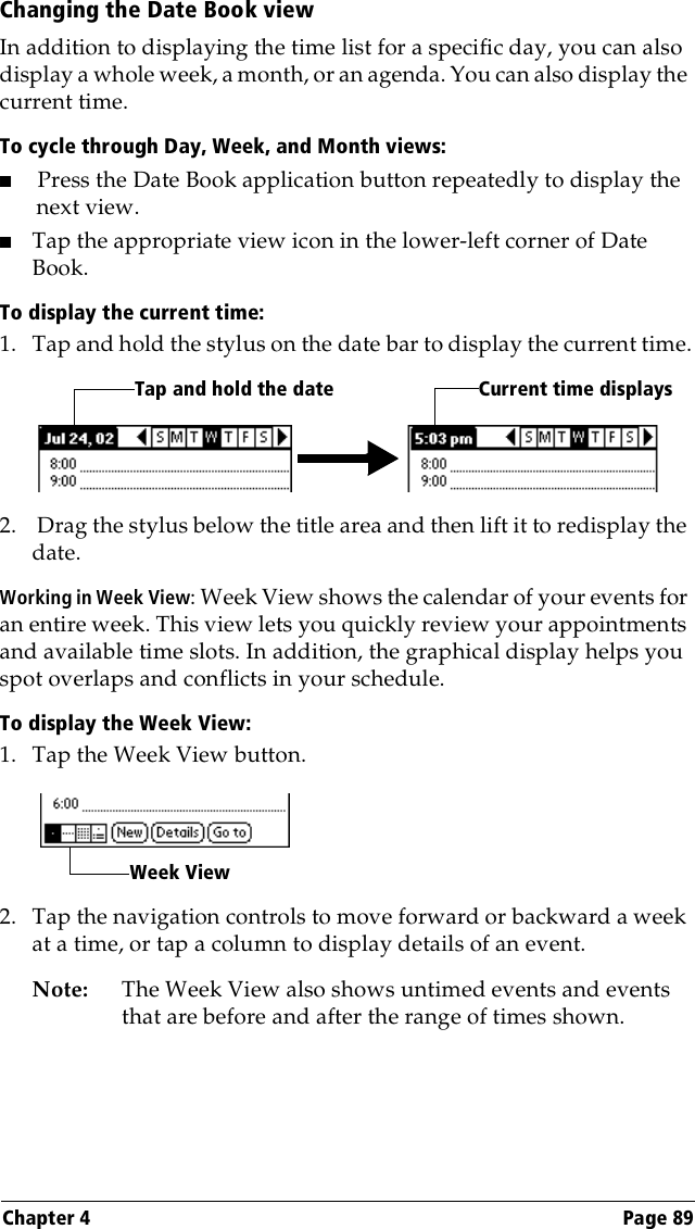 Chapter 4 Page 89Changing the Date Book viewIn addition to displaying the time list for a specific day, you can also display a whole week, a month, or an agenda. You can also display the current time. To cycle through Day, Week, and Month views:■Press the Date Book application button repeatedly to display the next view.■Tap the appropriate view icon in the lower-left corner of Date Book.To display the current time:1. Tap and hold the stylus on the date bar to display the current time.2.  Drag the stylus below the title area and then lift it to redisplay the date.Working in Week View: Week View shows the calendar of your events for an entire week. This view lets you quickly review your appointments and available time slots. In addition, the graphical display helps you spot overlaps and conflicts in your schedule.To display the Week View:1. Tap the Week View button.2. Tap the navigation controls to move forward or backward a week at a time, or tap a column to display details of an event. Note: The Week View also shows untimed events and events that are before and after the range of times shown.Tap and hold the date Current time displaysWeek View