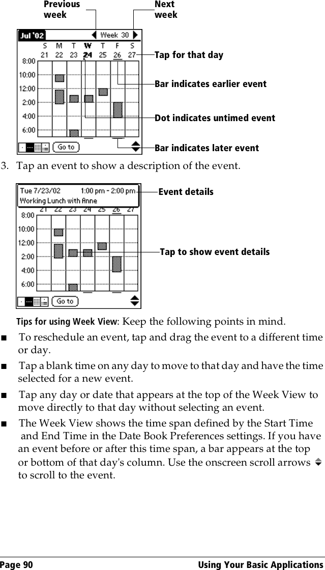 Page 90  Using Your Basic Applications3. Tap an event to show a description of the event.Tips for using Week View: Keep the following points in mind.■To reschedule an event, tap and drag the event to a different time or day.■Tap a blank time on any day to move to that day and have the time selected for a new event. ■Tap any day or date that appears at the top of the Week View to move directly to that day without selecting an event.■The Week View shows the time span defined by the Start Time and End Time in the Date Book Preferences settings. If you have an event before or after this time span, a bar appears at the top or bottom of that day&apos;s column. Use the onscreen scroll arrows   to scroll to the event.Previous weekNext weekTap for that dayBar indicates earlier event Bar indicates later event Dot indicates untimed eventEvent detailsTap to show event details