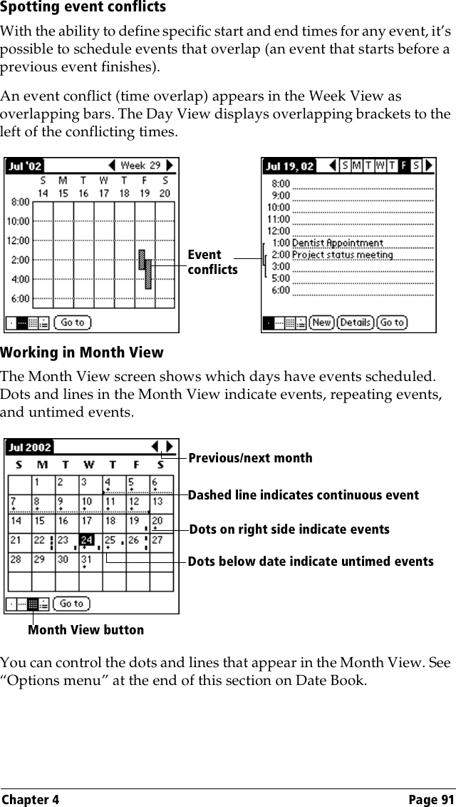 Chapter 4 Page 91Spotting event conflictsWith the ability to define specific start and end times for any event, it’s possible to schedule events that overlap (an event that starts before a previous event finishes).An event conflict (time overlap) appears in the Week View as overlapping bars. The Day View displays overlapping brackets to the left of the conflicting times.Working in Month ViewThe Month View screen shows which days have events scheduled. Dots and lines in the Month View indicate events, repeating events, and untimed events.You can control the dots and lines that appear in the Month View. See “Options menu” at the end of this section on Date Book.Event conflictsPrevious/next monthDots on right side indicate eventsDashed line indicates continuous eventDots below date indicate untimed eventsMonth View button