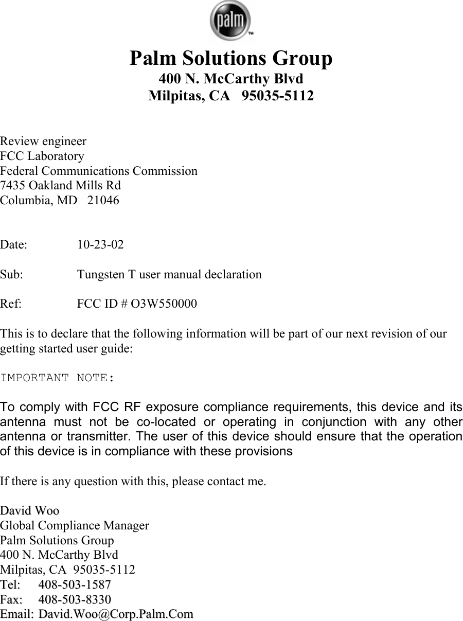   Palm Solutions Group    400 N. McCarthy Blvd Milpitas, CA   95035-5112   Review engineer FCC Laboratory Federal Communications Commission 7435 Oakland Mills Rd Columbia, MD   21046   Date:   10-23-02  Sub:    Tungsten T user manual declaration  Ref:    FCC ID # O3W550000  This is to declare that the following information will be part of our next revision of our getting started user guide:  IMPORTANT NOTE:  To comply with FCC RF exposure compliance requirements, this device and its antenna must not be co-located or operating in conjunction with any other antenna or transmitter. The user of this device should ensure that the operation of this device is in compliance with these provisions  If there is any question with this, please contact me.  DDaavviidd  WWoooo  Global Compliance Manager Palm Solutions Group 400 N. McCarthy Blvd Milpitas, CA  95035-5112 TTeell::  440088--550033--11558877  FFaaxx::  440088--550033--88333300  EEmmaaiill::  DDaavviidd..WWoooo@@CCoorrpp..PPaallmm..CCoomm   