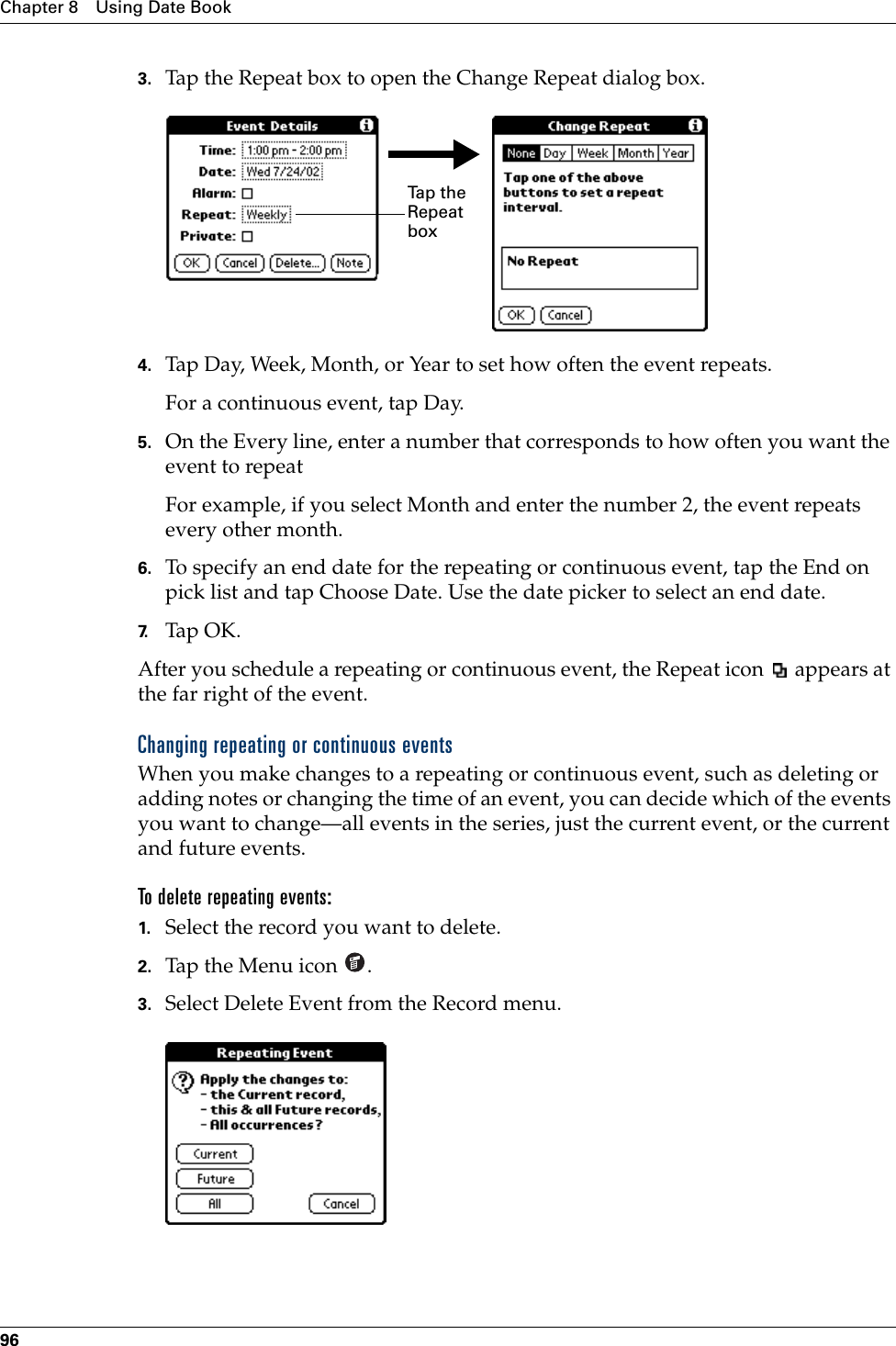 Chapter 8 Using Date Book963. Tap the Repeat box to open the Change Repeat dialog box.4. Tap Day, Week, Month, or Year to set how often the event repeats.For a continuous event, tap Day.5. On the Every line, enter a number that corresponds to how often you want the event to repeat For example, if you select Month and enter the number 2, the event repeats every other month.6. To specify an end date for the repeating or continuous event, tap the End on pick list and tap Choose Date. Use the date picker to select an end date.7. Tap OK.After you schedule a repeating or continuous event, the Repeat icon   appears at the far right of the event.Changing repeating or continuous eventsWhen you make changes to a repeating or continuous event, such as deleting or adding notes or changing the time of an event, you can decide which of the events you want to change—all events in the series, just the current event, or the current and future events. To delete repeating events:1. Select the record you want to delete.2. Tap the Menu icon  . 3. Select Delete Event from the Record menu.Ta p  t h e  Repeat boxPalm, Inc. Confidential