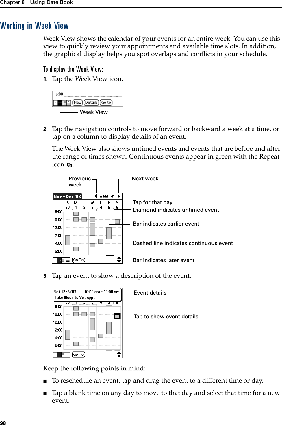 Chapter 8 Using Date Book98Working in Week ViewWeek View shows the calendar of your events for an entire week. You can use this view to quickly review your appointments and available time slots. In addition, the graphical display helps you spot overlaps and conflicts in your schedule.To display the Week View:1. Tap the Week View icon.2. Tap the navigation controls to move forward or backward a week at a time, or tap on a column to display details of an event. The Week View also shows untimed events and events that are before and after the range of times shown. Continuous events appear in green with the Repeat icon .3. Tap an event to show a description of the event.Keep the following points in mind:■To reschedule an event, tap and drag the event to a different time or day.■Tap a blank time on any day to move to that day and select that time for a new event.Week ViewPrevious weekNext weekTap for that dayBar indicates earlier event Bar indicates later event Diamond indicates untimed eventDashed line indicates continuous eventEvent detailsTap to show event detailsPalm, Inc. Confidential