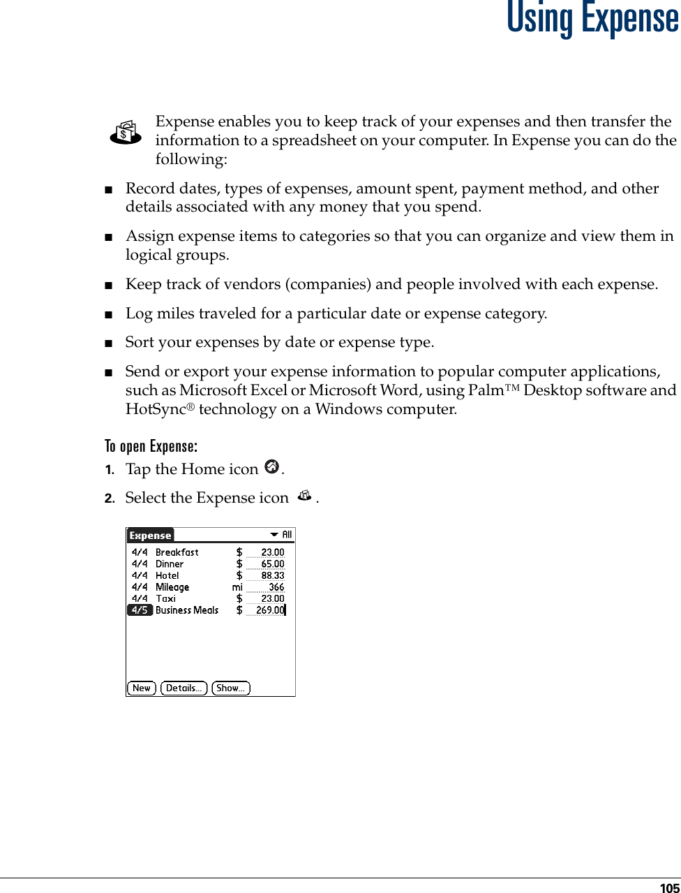 105CHAPTER 9Using ExpenseExpense enables you to keep track of your expenses and then transfer the information to a spreadsheet on your computer. In Expense you can do the following: ■Record dates, types of expenses, amount spent, payment method, and other details associated with any money that you spend.■Assign expense items to categories so that you can organize and view them in logical groups.■Keep track of vendors (companies) and people involved with each expense.■Log miles traveled for a particular date or expense category.■Sort your expenses by date or expense type.■Send or export your expense information to popular computer applications, such as Microsoft Excel or Microsoft Word, using Palm™ Desktop software and HotSync® technology on a Windows computer.To open Expense:1. Tap the Home icon  . 2. Select the Expense icon  . Palm, Inc. Confidential