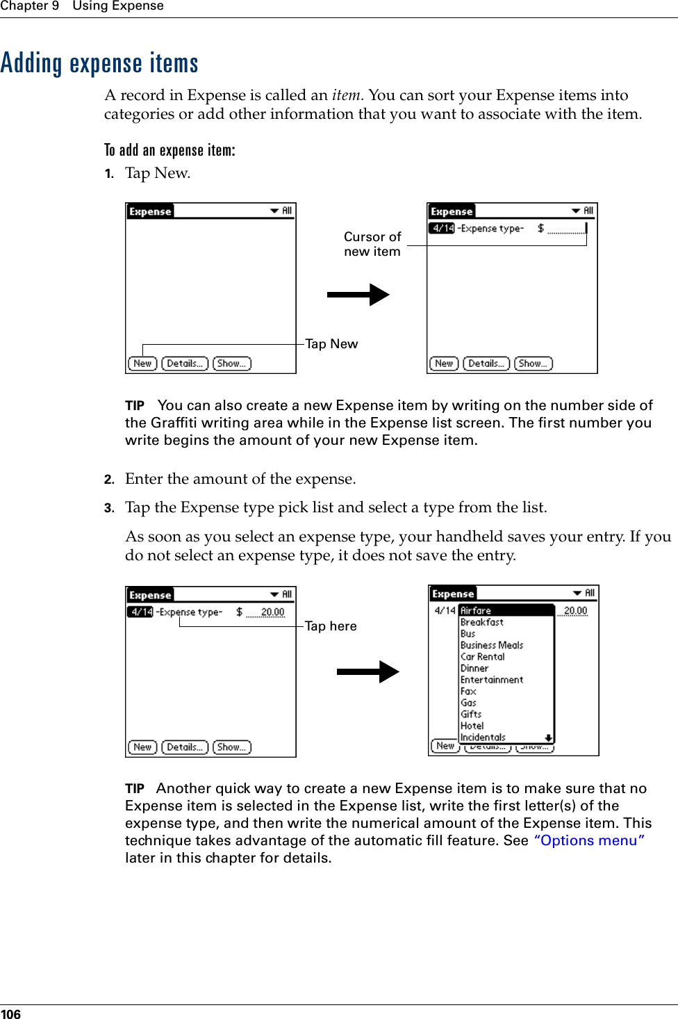 Chapter 9 Using Expense106Adding expense itemsA record in Expense is called an item. You can sort your Expense items into categories or add other information that you want to associate with the item.To add an expense item:1. Tap N ew.TIP You can also create a new Expense item by writing on the number side of the Graffiti writing area while in the Expense list screen. The first number you write begins the amount of your new Expense item.2. Enter the amount of the expense. 3. Tap the Expense type pick list and select a type from the list.As soon as you select an expense type, your handheld saves your entry. If you do not select an expense type, it does not save the entry.TIP Another quick way to create a new Expense item is to make sure that no Expense item is selected in the Expense list, write the first letter(s) of the expense type, and then write the numerical amount of the Expense item. This technique takes advantage of the automatic fill feature. See “Options menu” later in this chapter for details.Ta p  N e wCursor of new itemTap herePalm, Inc. Confidential