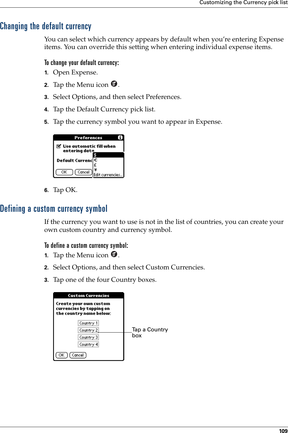 Customizing the Currency pick list109Changing the default currencyYou can select which currency appears by default when you’re entering Expense items. You can override this setting when entering individual expense items.To change your default currency:1. Open Expense.2. Tap the Menu icon  . 3. Select Options, and then select Preferences.4. Tap the Default Currency pick list.5. Tap the currency symbol you want to appear in Expense.6. Tap OK.Defining a custom currency symbolIf the currency you want to use is not in the list of countries, you can create your own custom country and currency symbol. To define a custom currency symbol:1. Tap the Menu icon  .2. Select Options, and then select Custom Currencies.3. Tap one of the four Country boxes.Tap a Country boxPalm, Inc. Confidential