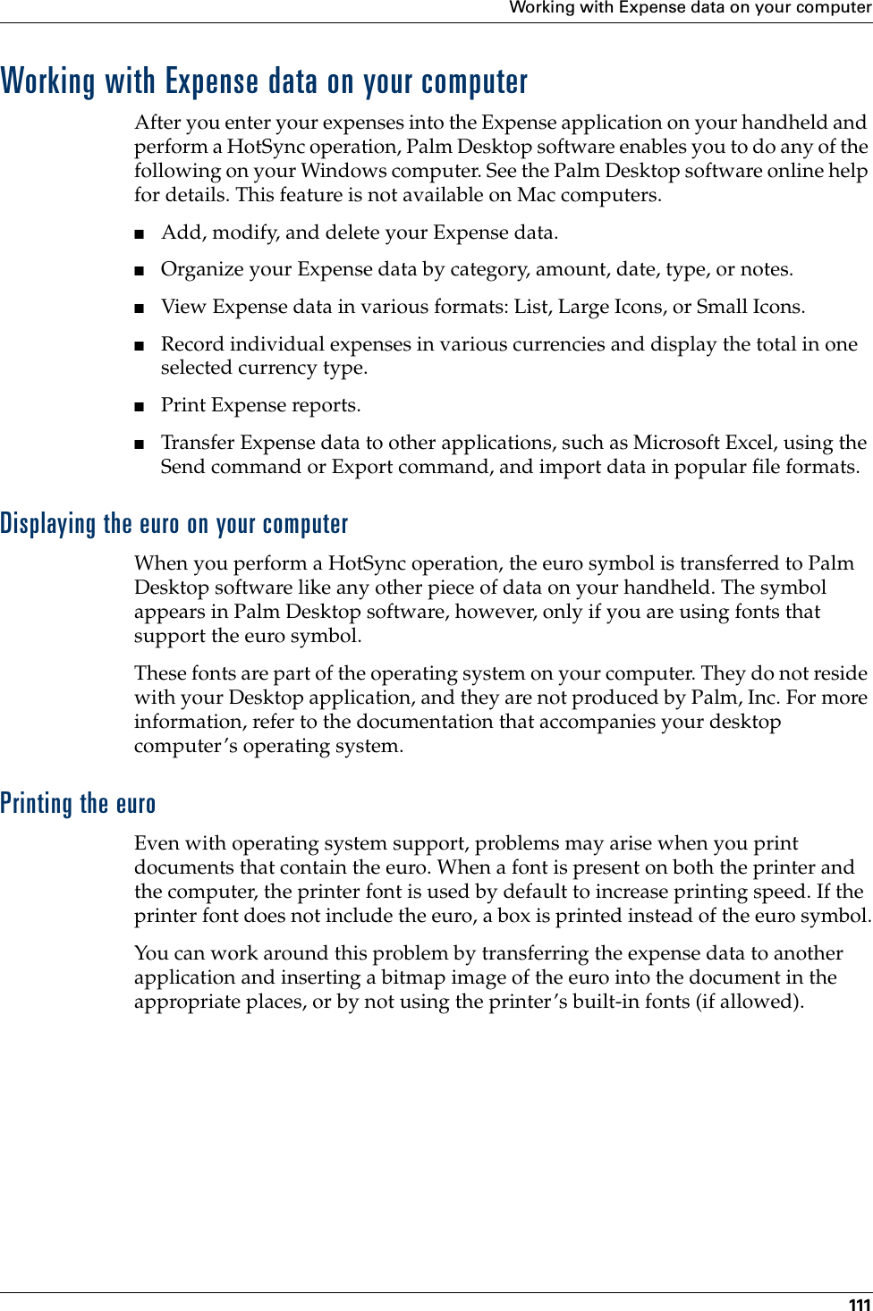 Working with Expense data on your computer111Working with Expense data on your computerAfter you enter your expenses into the Expense application on your handheld and perform a HotSync operation, Palm Desktop software enables you to do any of the following on your Windows computer. See the Palm Desktop software online help for details. This feature is not available on Mac computers.■Add, modify, and delete your Expense data.■Organize your Expense data by category, amount, date, type, or notes.■View Expense data in various formats: List, Large Icons, or Small Icons.■Record individual expenses in various currencies and display the total in one selected currency type.■Print Expense reports.■Transfer Expense data to other applications, such as Microsoft Excel, using the Send command or Export command, and import data in popular file formats.Displaying the euro on your computerWhen you perform a HotSync operation, the euro symbol is transferred to Palm Desktop software like any other piece of data on your handheld. The symbol appears in Palm Desktop software, however, only if you are using fonts that support the euro symbol.These fonts are part of the operating system on your computer. They do not reside with your Desktop application, and they are not produced by Palm, Inc. For more information, refer to the documentation that accompanies your desktop computer’s operating system. Printing the euroEven with operating system support, problems may arise when you print documents that contain the euro. When a font is present on both the printer and the computer, the printer font is used by default to increase printing speed. If the printer font does not include the euro, a box is printed instead of the euro symbol.You can work around this problem by transferring the expense data to another application and inserting a bitmap image of the euro into the document in the appropriate places, or by not using the printer’s built-in fonts (if allowed). Palm, Inc. Confidential