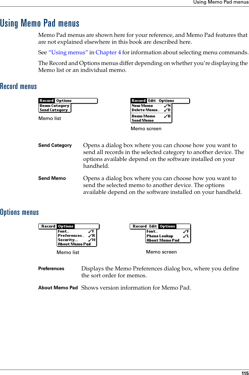 Using Memo Pad menus115Using Memo Pad menusMemo Pad menus are shown here for your reference, and Memo Pad features that are not explained elsewhere in this book are described here.See “Using menus” in Chapter 4 for information about selecting menu commands.The Record and Options menus differ depending on whether you’re displaying the Memo list or an individual memo.Record menusOptions menusSend Category Opens a dialog box where you can choose how you want to send all records in the selected category to another device. The options available depend on the software installed on your handheld.Send Memo Opens a dialog box where you can choose how you want to send the selected memo to another device. The options available depend on the software installed on your handheld.Memo listMemo screenPreferences  Displays the Memo Preferences dialog box, where you define the sort order for memos. About Memo Pad Shows version information for Memo Pad.Memo list Memo screenPalm, Inc. Confidential