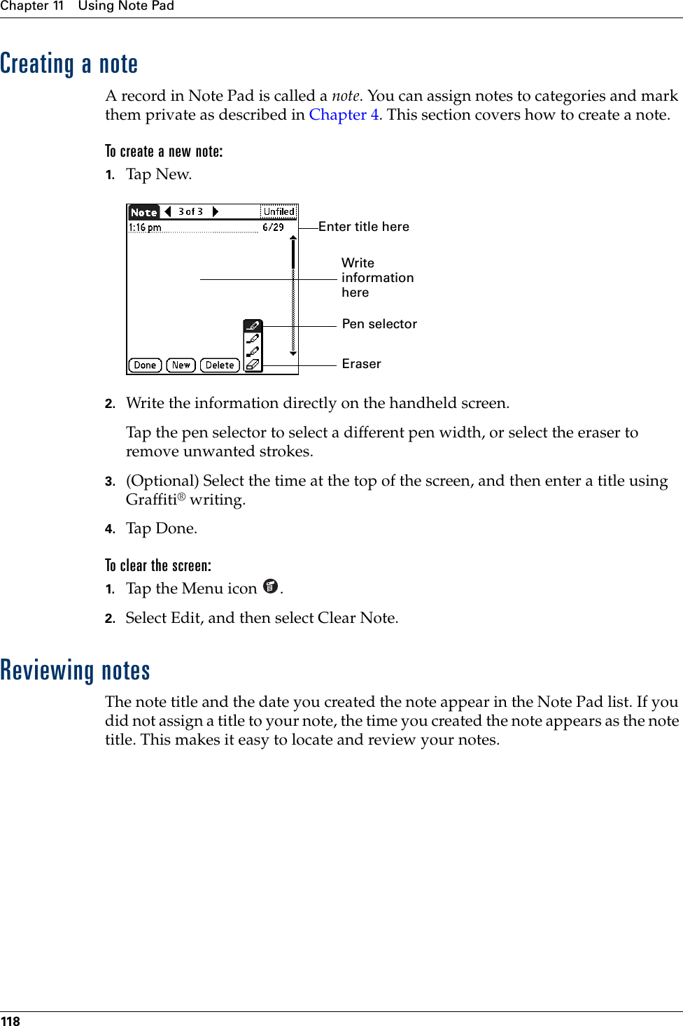 Chapter 11 Using Note Pad118Creating a noteA record in Note Pad is called a note. You can assign notes to categories and mark them private as described in Chapter 4. This section covers how to create a note.To create a new note:1. Tap New.2. Write the information directly on the handheld screen.Tap the pen selector to select a different pen width, or select the eraser to remove unwanted strokes.3. (Optional) Select the time at the top of the screen, and then enter a title using Graffiti® writing.4. Tap Don e.To clear the screen:1. Tap the Menu icon  . 2. Select Edit, and then select Clear Note.Reviewing notesThe note title and the date you created the note appear in the Note Pad list. If you did not assign a title to your note, the time you created the note appears as the note title. This makes it easy to locate and review your notes. Pen selectorWrite information hereEnter title hereEraserPalm, Inc. Confidential