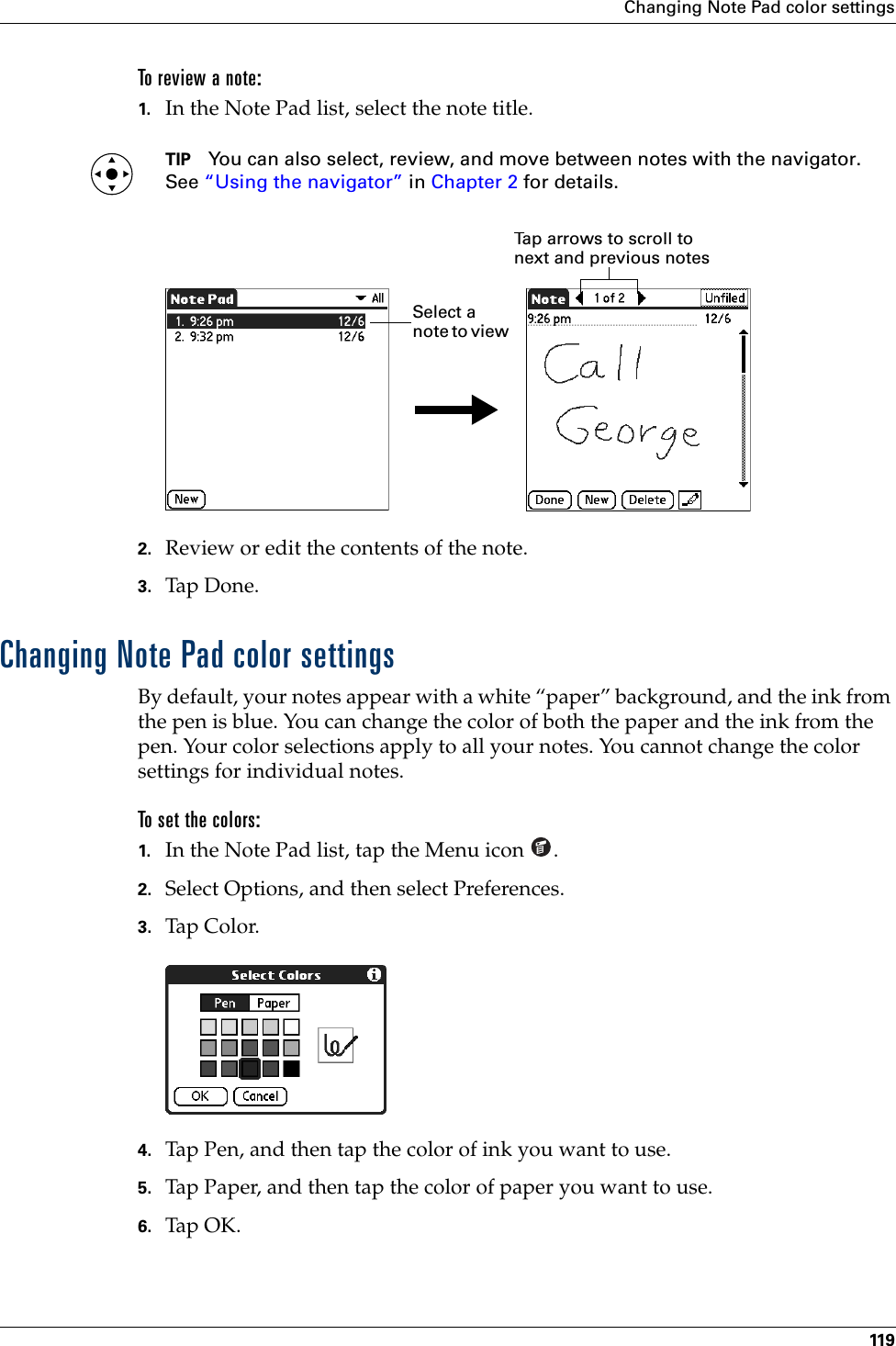 Changing Note Pad color settings119To review a note:1. In the Note Pad list, select the note title.TIP You can also select, review, and move between notes with the navigator. See “Using the navigator” in Chapter 2 for details.2. Review or edit the contents of the note. 3. Tap Don e.Changing Note Pad color settingsBy default, your notes appear with a white “paper” background, and the ink from the pen is blue. You can change the color of both the paper and the ink from the pen. Your color selections apply to all your notes. You cannot change the color settings for individual notes.To set the colors:1. In the Note Pad list, tap the Menu icon  .2. Select Options, and then select Preferences.3. Tap Color.4. Tap Pen, and then tap the color of ink you want to use.5. Tap Paper, and then tap the color of paper you want to use.6. Tap OK.Tap arrows to scroll to next and previous notesSelect a note to view Palm, Inc. Confidential