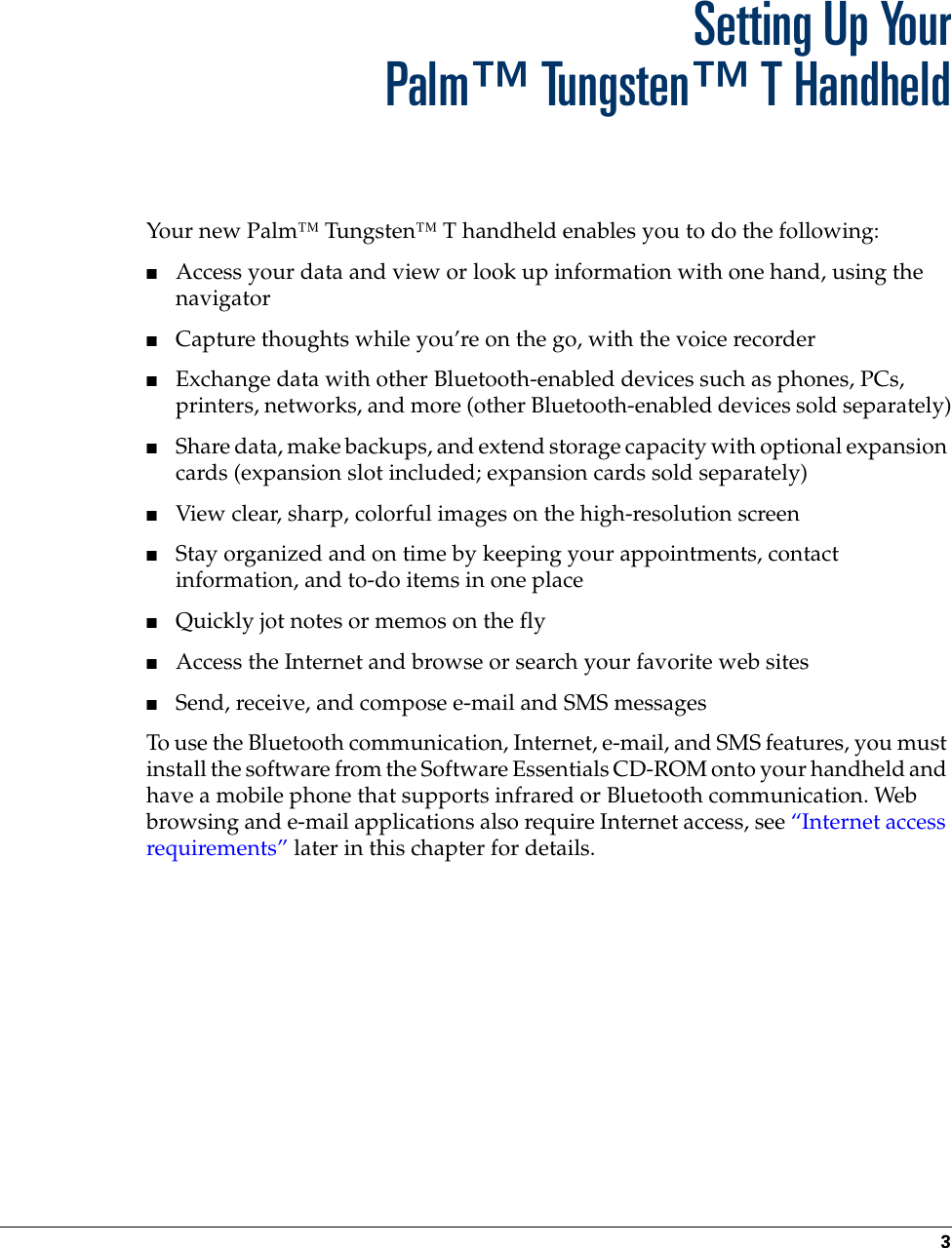 3CHAPTER 1Setting Up YourPalm™ Tungsten™ T HandheldYour new Palm™ Tungsten™ T handheld enables you to do the following:■Access your data and view or look up information with one hand, using the navigator■Capture thoughts while you’re on the go, with the voice recorder■Exchange data with other Bluetooth-enabled devices such as phones, PCs, printers, networks, and more (other Bluetooth-enabled devices sold separately)■Share data, make backups, and extend storage capacity with optional expansion cards (expansion slot included; expansion cards sold separately)■View clear, sharp, colorful images on the high-resolution screen■Stay organized and on time by keeping your appointments, contact information, and to-do items in one place■Quickly jot notes or memos on the fly■Access the Internet and browse or search your favorite web sites■Send, receive, and compose e-mail and SMS messagesTo use the Bluetooth communication, Internet, e-mail, and SMS features, you must install the software from the Software Essentials CD-ROM onto your handheld and have a mobile phone that supports infrared or Bluetooth communication. Web browsing and e-mail applications also require Internet access, see “Internet access requirements” later in this chapter for details. Palm, Inc. Confidential