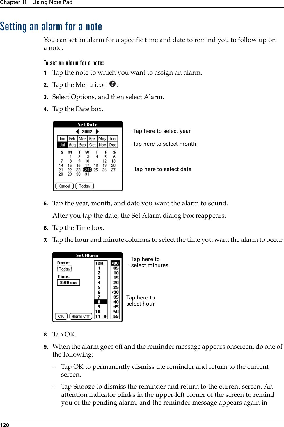 Chapter 11 Using Note Pad120Setting an alarm for a noteYou can set an alarm for a specific time and date to remind you to follow up on anote.To set an alarm for a note:1. Tap the note to which you want to assign an alarm.2. Tap the Menu icon  . 3. Select Options, and then select Alarm.4. Tap the Date box.5. Tap the year, month, and date you want the alarm to sound.After you tap the date, the Set Alarm dialog box reappears.6. Tap the Time box.7. Tap the hour and minute columns to select the time you want the alarm to occur.8. Tap OK.9. When the alarm goes off and the reminder message appears onscreen, do one of the following:– Tap OK to permanently dismiss the reminder and return to the current screen.– Tap Snooze to dismiss the reminder and return to the current screen. An attention indicator blinks in the upper-left corner of the screen to remind you of the pending alarm, and the reminder message appears again in Tap here to select monthTap here to select yearTap here to select dateTap here to select minutesTap here to select hourPalm, Inc. Confidential