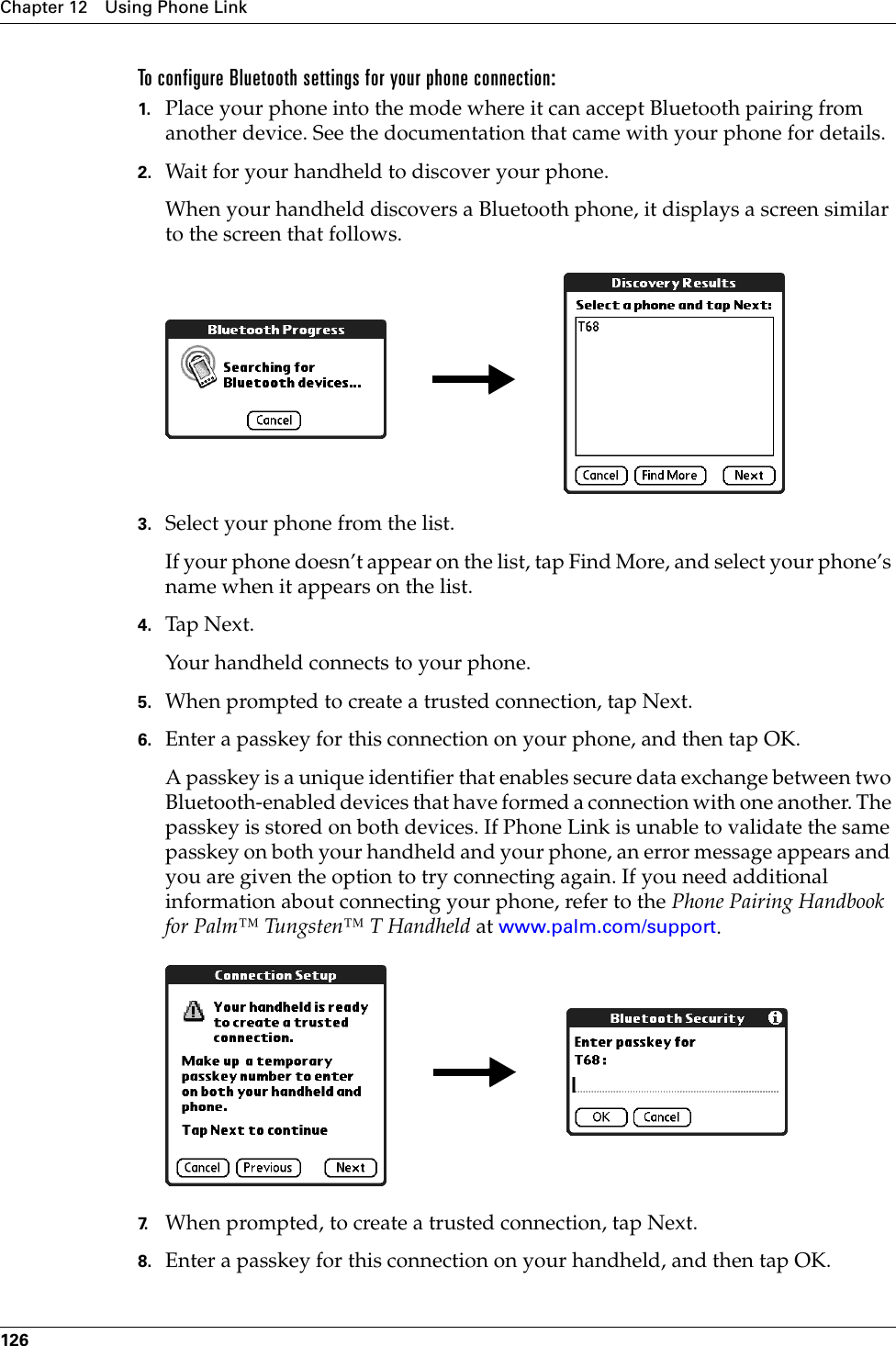 Chapter 12 Using Phone Link126To configure Bluetooth settings for your phone connection:1. Place your phone into the mode where it can accept Bluetooth pairing from another device. See the documentation that came with your phone for details.2. Wait for your handheld to discover your phone.When your handheld discovers a Bluetooth phone, it displays a screen similar to the screen that follows.3. Select your phone from the list. If your phone doesn’t appear on the list, tap Find More, and select your phone’s name when it appears on the list.4. Tap N ex t.Your handheld connects to your phone.5. When prompted to create a trusted connection, tap Next.6. Enter a passkey for this connection on your phone, and then tap OK.A passkey is a unique identifier that enables secure data exchange between two Bluetooth-enabled devices that have formed a connection with one another. The passkey is stored on both devices. If Phone Link is unable to validate the same passkey on both your handheld and your phone, an error message appears and you are given the option to try connecting again. If you need additional information about connecting your phone, refer to the Phone Pairing Handbook for Palm™ Tungsten™ T Handheld at www.palm.com/support. 7. When prompted, to create a trusted connection, tap Next.8. Enter a passkey for this connection on your handheld, and then tap OK.Palm, Inc. Confidential