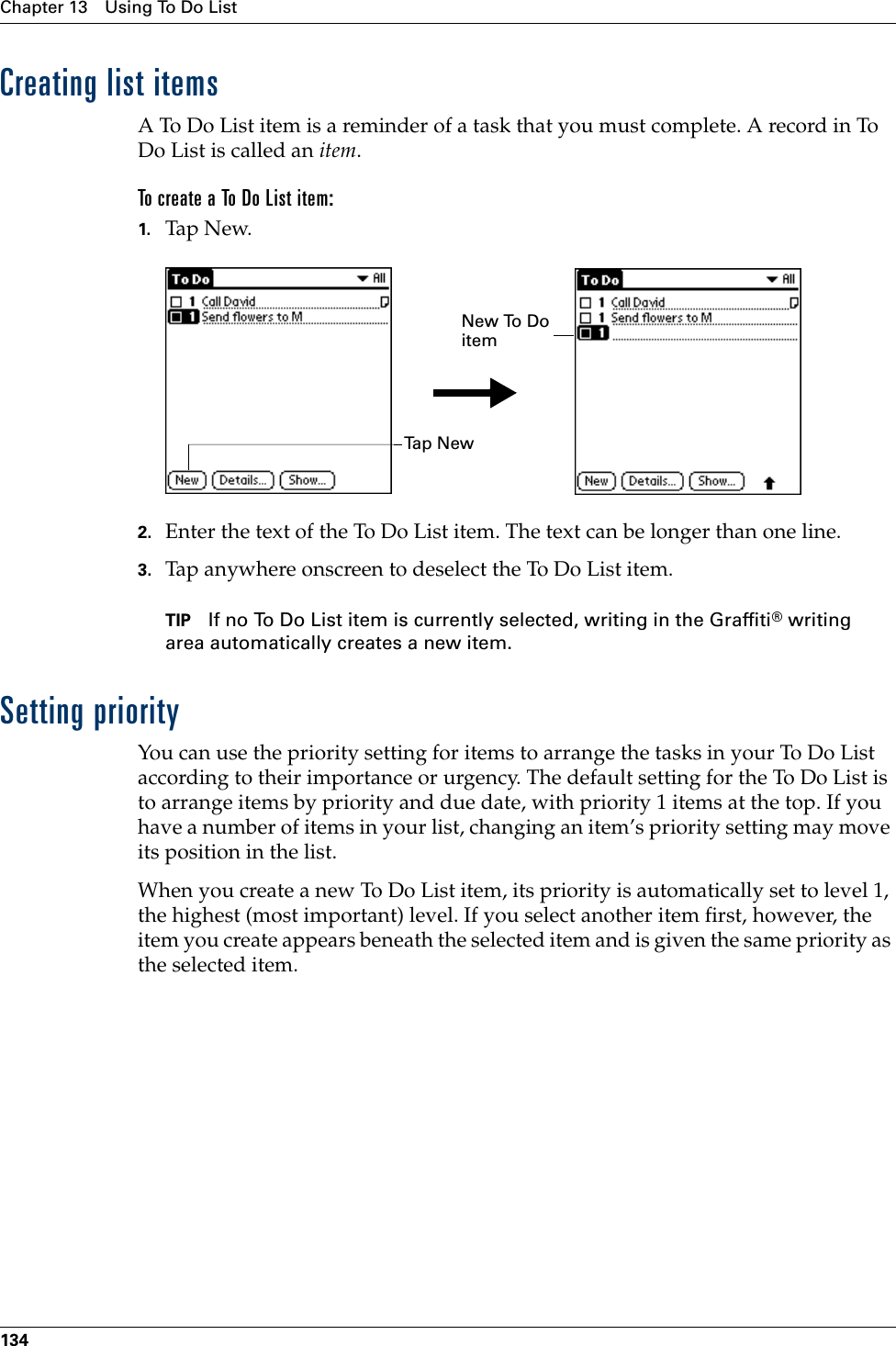 Chapter 13 Using To Do List134Creating list itemsA To Do List item is a reminder of a task that you must complete. A record in To Do List is called an item.To create a To Do List item:1. Tap N ew.2. Enter the text of the To Do List item. The text can be longer than one line.3. Tap anywhere onscreen to deselect the To Do List item.TIP If no To Do List item is currently selected, writing in the Graffiti® writing area automatically creates a new item.Setting priorityYou can use the priority setting for items to arrange the tasks in your To Do List according to their importance or urgency. The default setting for the To Do List is to arrange items by priority and due date, with priority 1 items at the top. If you have a number of items in your list, changing an item’s priority setting may move its position in the list. When you create a new To Do List item, its priority is automatically set to level 1, the highest (most important) level. If you select another item first, however, the item you create appears beneath the selected item and is given the same priority as the selected item. Ta p  N e wNew To Do itemPalm, Inc. Confidential