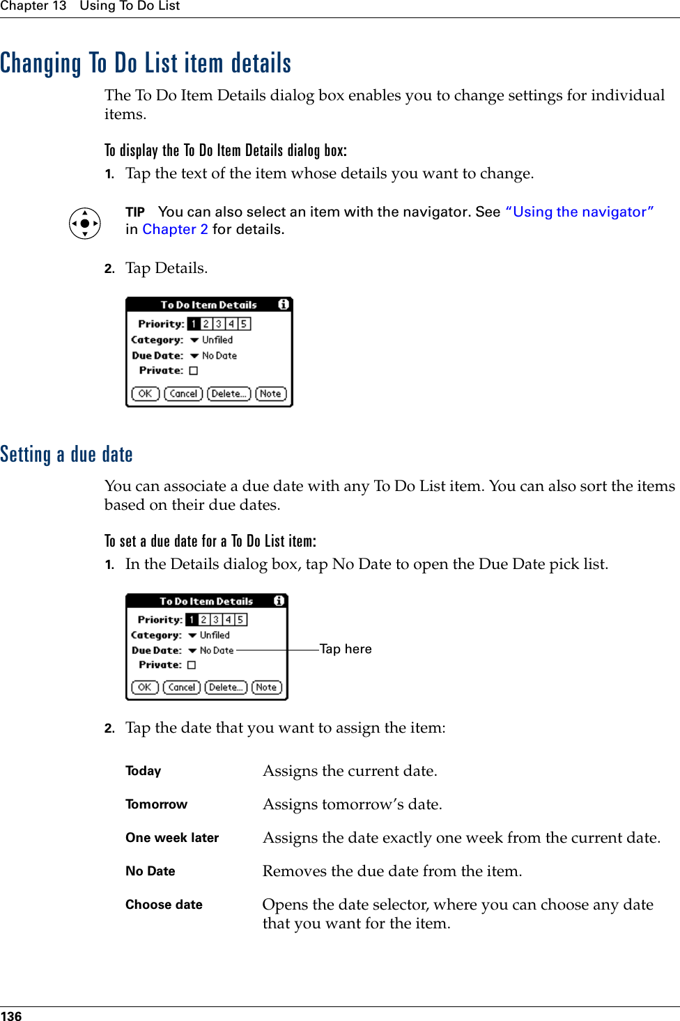 Chapter 13 Using To Do List136Changing To Do List item detailsThe To Do Item Details dialog box enables you to change settings for individual items. To display the To Do Item Details dialog box:1. Tap the text of the item whose details you want to change.TIP You can also select an item with the navigator. See “Using the navigator” in Chapter 2 for details.2. Tap Details.Setting a due dateYou can associate a due date with any To Do List item. You can also sort the items based on their due dates.To set a due date for a To Do List item:1. In the Details dialog box, tap No Date to open the Due Date pick list.2. Tap the date that you want to assign the item:Today Assigns the current date.To m o r r o w Assigns tomorrow’s date.One week later Assigns the date exactly one week from the current date.No Date Removes the due date from the item.Choose date Opens the date selector, where you can choose any date that you want for the item.Ta p  h e r ePalm, Inc. Confidential