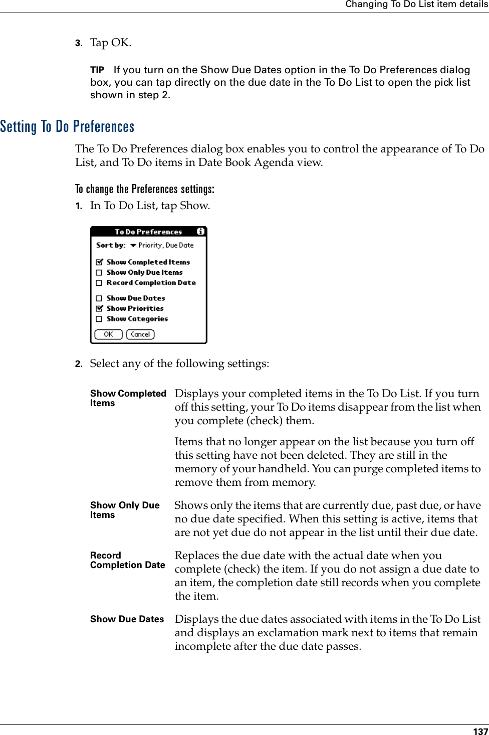 Changing To Do List item details1373. Tap OK.TIP If you turn on the Show Due Dates option in the To Do Preferences dialog box, you can tap directly on the due date in the To Do List to open the pick list shown in step 2. Setting To Do PreferencesThe To Do Preferences dialog box enables you to control the appearance of To Do List, and To Do items in Date Book Agenda view.To change the Preferences settings:1. In To Do List, tap Show.2. Select any of the following settings:Show Completed Items Displays your completed items in the To Do List. If you turn off this setting, your To Do items disappear from the list when you complete (check) them.Items that no longer appear on the list because you turn off this setting have not been deleted. They are still in the memory of your handheld. You can purge completed items to remove them from memory.Show Only Due Items Shows only the items that are currently due, past due, or have no due date specified. When this setting is active, items that are not yet due do not appear in the list until their due date.Record Completion Date Replaces the due date with the actual date when you complete (check) the item. If you do not assign a due date to an item, the completion date still records when you complete the item.Show Due Dates Displays the due dates associated with items in the To Do List and displays an exclamation mark next to items that remain incomplete after the due date passes.Palm, Inc. Confidential