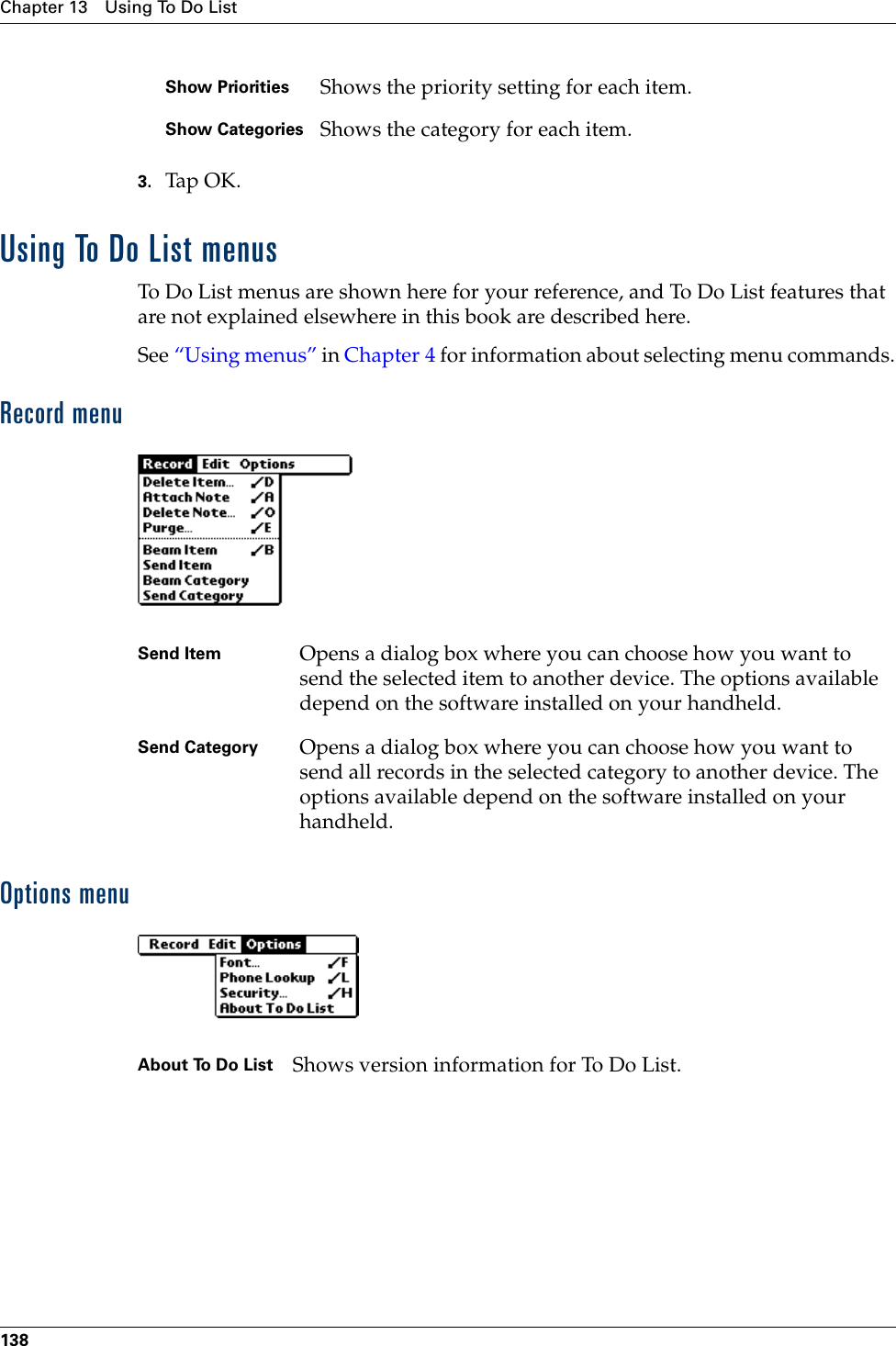 Chapter 13 Using To Do List1383. Tap OK.Using To Do List menusTo Do List menus are shown here for your reference, and To Do List features that are not explained elsewhere in this book are described here.See “Using menus” in Chapter 4 for information about selecting menu commands.Record menuOptions menuShow Priorities Shows the priority setting for each item.Show Categories Shows the category for each item.Send Item Opens a dialog box where you can choose how you want to send the selected item to another device. The options available depend on the software installed on your handheld.Send Category Opens a dialog box where you can choose how you want to send all records in the selected category to another device. The options available depend on the software installed on your handheld.About To Do List Shows version information for To Do List. Palm, Inc. Confidential