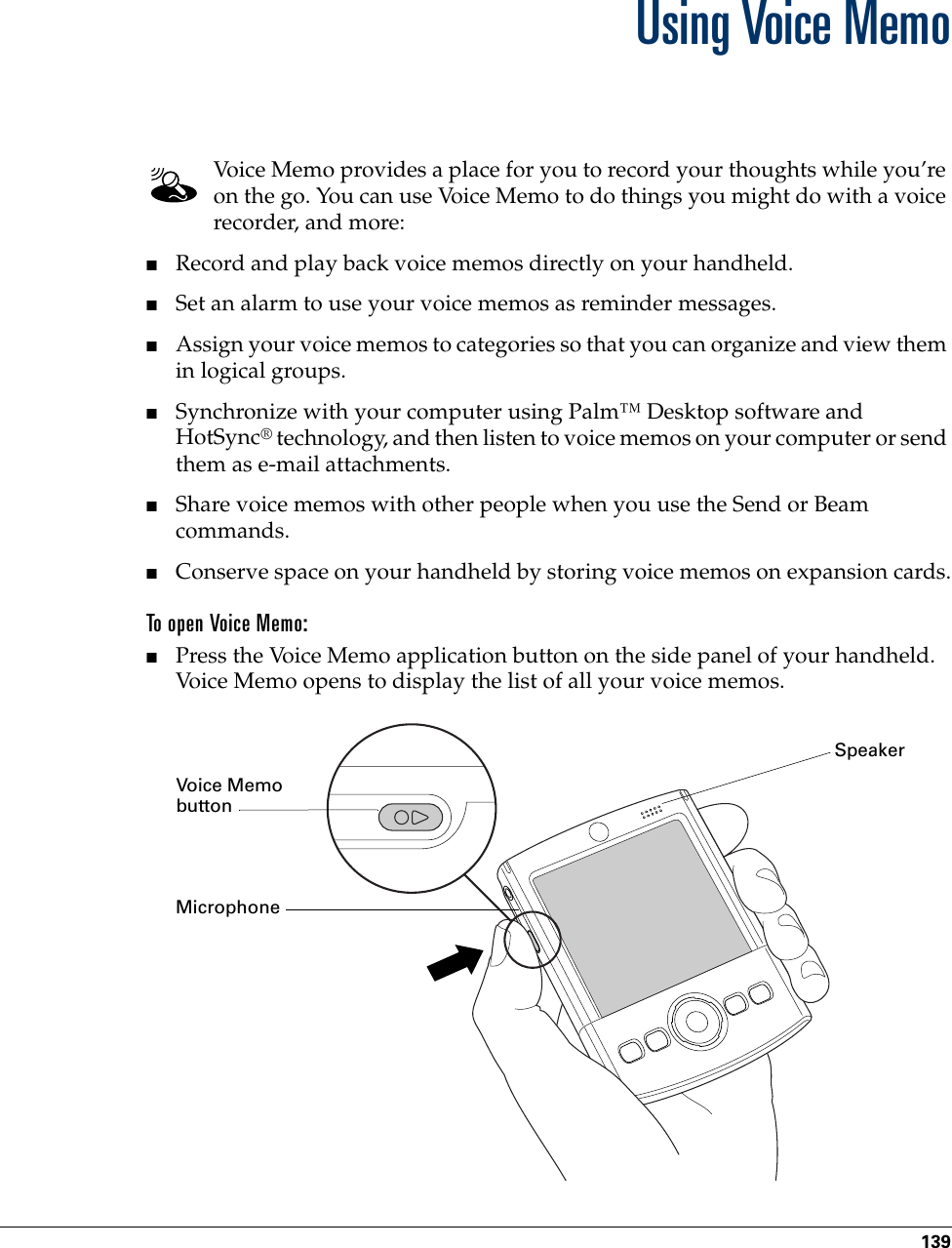 139CHAPTER 14Using Voice MemoVoice Memo provides a place for you to record your thoughts while you’re on the go. You can use Voice Memo to do things you might do with a voice recorder, and more: ■Record and play back voice memos directly on your handheld. ■Set an alarm to use your voice memos as reminder messages. ■Assign your voice memos to categories so that you can organize and view them in logical groups.■Synchronize with your computer using Palm™ Desktop software and HotSync® technology, and then listen to voice memos on your computer or send them as e-mail attachments.■Share voice memos with other people when you use the Send or Beam commands.■Conserve space on your handheld by storing voice memos on expansion cards.To open Voice Memo:■Press the Voice Memo application button on the side panel of your handheld. Voice Memo opens to display the list of all your voice memos.Voice Memo buttonSpeakerMicrophonePalm, Inc. Confidential