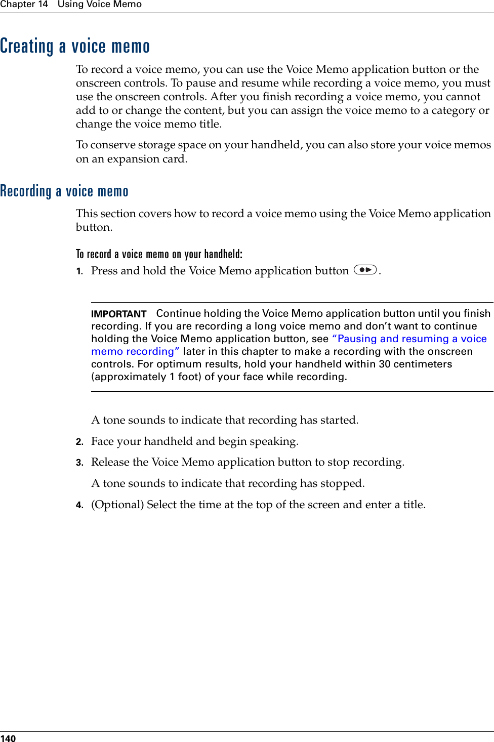 Chapter 14 Using Voice Memo140Creating a voice memoTo record a voice memo, you can use the Voice Memo application button or the onscreen controls. To pause and resume while recording a voice memo, you must use the onscreen controls. After you finish recording a voice memo, you cannot add to or change the content, but you can assign the voice memo to a category or change the voice memo title.To conserve storage space on your handheld, you can also store your voice memos on an expansion card.Recording a voice memoThis section covers how to record a voice memo using the Voice Memo application button.To record a voice memo on your handheld:1. Press and hold the Voice Memo application button  .IMPORTANT Continue holding the Voice Memo application button until you finish recording. If you are recording a long voice memo and don’t want to continue holding the Voice Memo application button, see “Pausing and resuming a voice memo recording” later in this chapter to make a recording with the onscreen controls. For optimum results, hold your handheld within 30 centimeters (approximately 1 foot) of your face while recording.A tone sounds to indicate that recording has started.2. Face your handheld and begin speaking.3. Release the Voice Memo application button to stop recording.A tone sounds to indicate that recording has stopped.4. (Optional) Select the time at the top of the screen and enter a title.Palm, Inc. Confidential