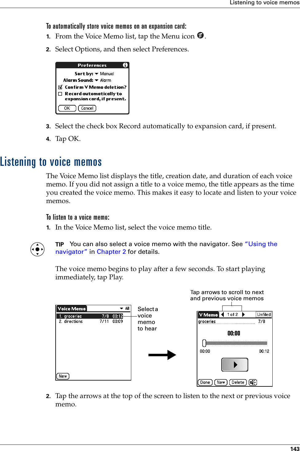 Listening to voice memos143To automatically store voice memos on an expansion card:1. From the Voice Memo list, tap the Menu icon  .2. Select Options, and then select Preferences.3. Select the check box Record automatically to expansion card, if present.4. Tap OK.Listening to voice memosThe Voice Memo list displays the title, creation date, and duration of each voice memo. If you did not assign a title to a voice memo, the title appears as the time you created the voice memo. This makes it easy to locate and listen to your voice memos. To listen to a voice memo:1. In the Voice Memo list, select the voice memo title.TIP You can also select a voice memo with the navigator. See “Using the navigator” in Chapter 2 for details. The voice memo begins to play after a few seconds. To start playing immediately, tap Play.2. Tap the arrows at the top of the screen to listen to the next or previous voice memo.Tap arrows to scroll to next and previous voice memosSelect a voice memo to hear Palm, Inc. Confidential