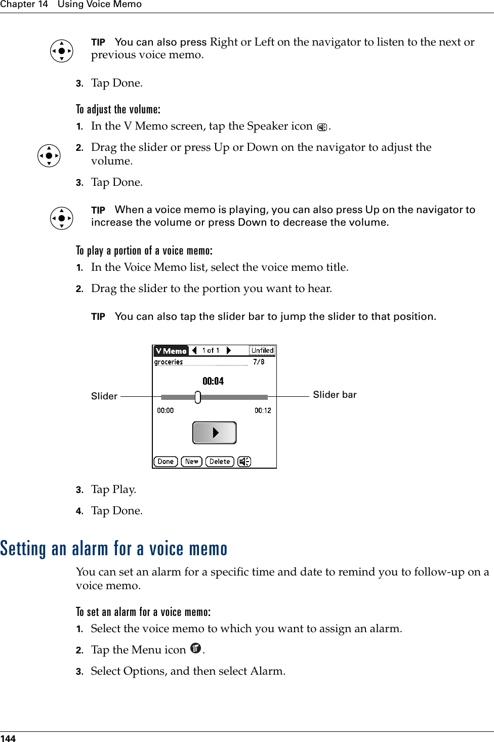 Chapter 14 Using Voice Memo144TIP You can also press Right or Left on the navigator to listen to the next or previous voice memo.3. Tap Don e.To adjust the volume:1. In the V Memo screen, tap the Speaker icon  .2. Drag the slider or press Up or Down on the navigator to adjust the volume.3. Tap Don e.TIP When a voice memo is playing, you can also press Up on the navigator to increase the volume or press Down to decrease the volume. To play a portion of a voice memo:1. In the Voice Memo list, select the voice memo title.2. Drag the slider to the portion you want to hear. TIP You can also tap the slider bar to jump the slider to that position.3. Tap Play.4. Tap Don e.Setting an alarm for a voice memoYou can set an alarm for a specific time and date to remind you to follow-up on a voice memo.To set an alarm for a voice memo:1. Select the voice memo to which you want to assign an alarm.2. Tap the Menu icon  . 3. Select Options, and then select Alarm.Slider barSlider Palm, Inc. Confidential