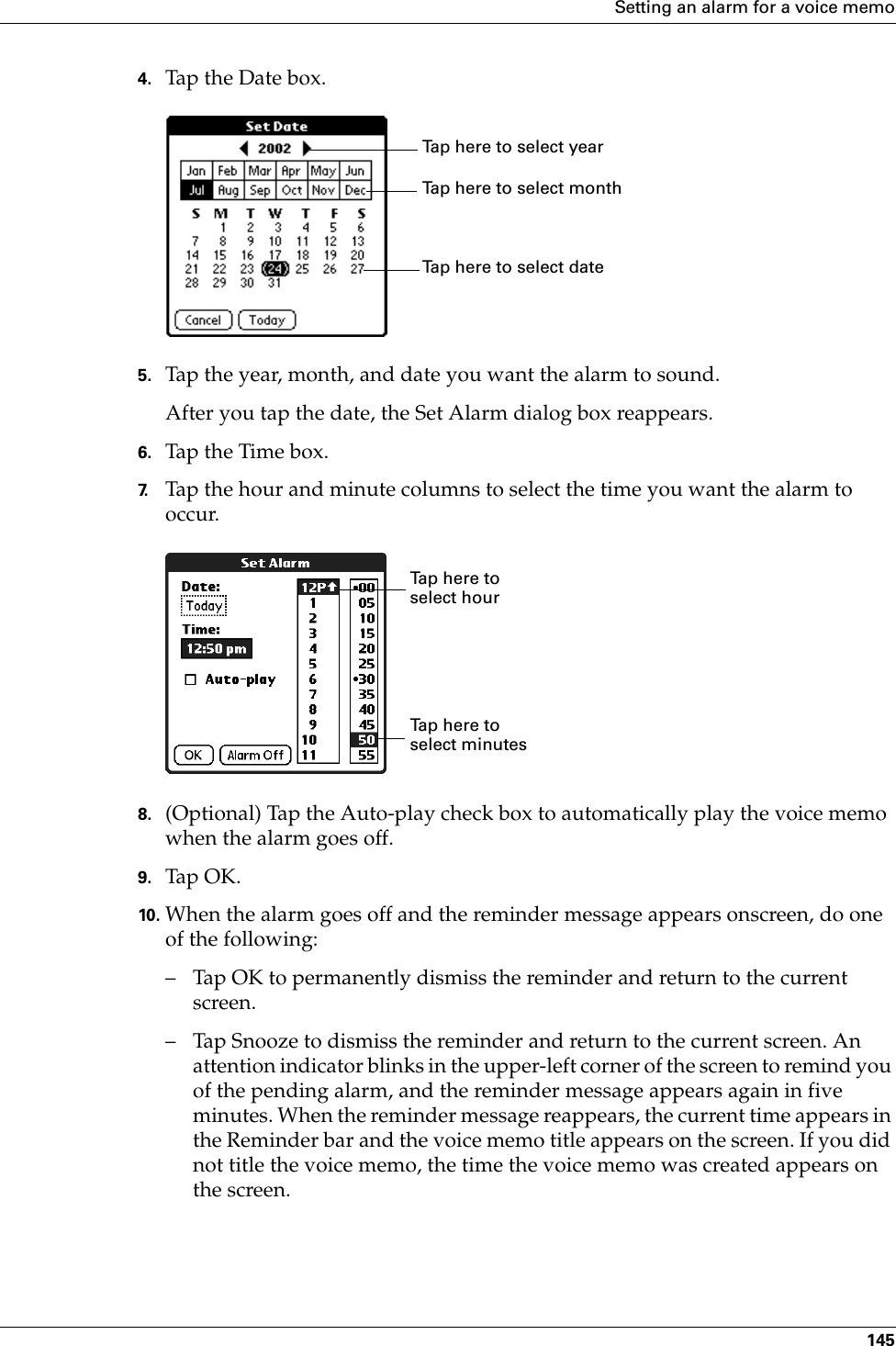 Setting an alarm for a voice memo1454. Tap the Date box.5. Tap the year, month, and date you want the alarm to sound.After you tap the date, the Set Alarm dialog box reappears.6. Tap the Time box.7. Tap the hour and minute columns to select the time you want the alarm to occur.8. (Optional) Tap the Auto-play check box to automatically play the voice memo when the alarm goes off.9. Tap OK.10. When the alarm goes off and the reminder message appears onscreen, do one of the following:– Tap OK to permanently dismiss the reminder and return to the current screen.– Tap Snooze to dismiss the reminder and return to the current screen. An attention indicator blinks in the upper-left corner of the screen to remind you of the pending alarm, and the reminder message appears again in five minutes. When the reminder message reappears, the current time appears in the Reminder bar and the voice memo title appears on the screen. If you did not title the voice memo, the time the voice memo was created appears on the screen.Tap here to select monthTap here to select yearTap here to select dateTap here to select minutesTap here to select hourPalm, Inc. Confidential