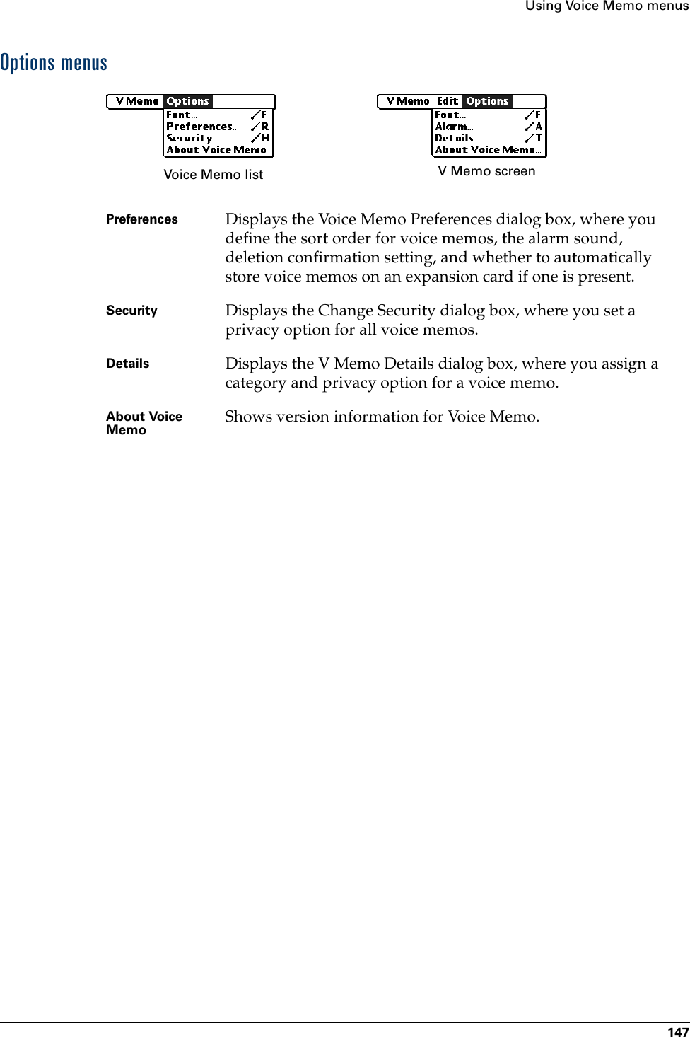 Using Voice Memo menus147Options menusPreferences  Displays the Voice Memo Preferences dialog box, where you define the sort order for voice memos, the alarm sound, deletion confirmation setting, and whether to automatically store voice memos on an expansion card if one is present. Security Displays the Change Security dialog box, where you set a privacy option for all voice memos.Details Displays the V Memo Details dialog box, where you assign a category and privacy option for a voice memo.About Voice Memo Shows version information for Voice Memo.Voice Memo list V Memo screenPalm, Inc. Confidential