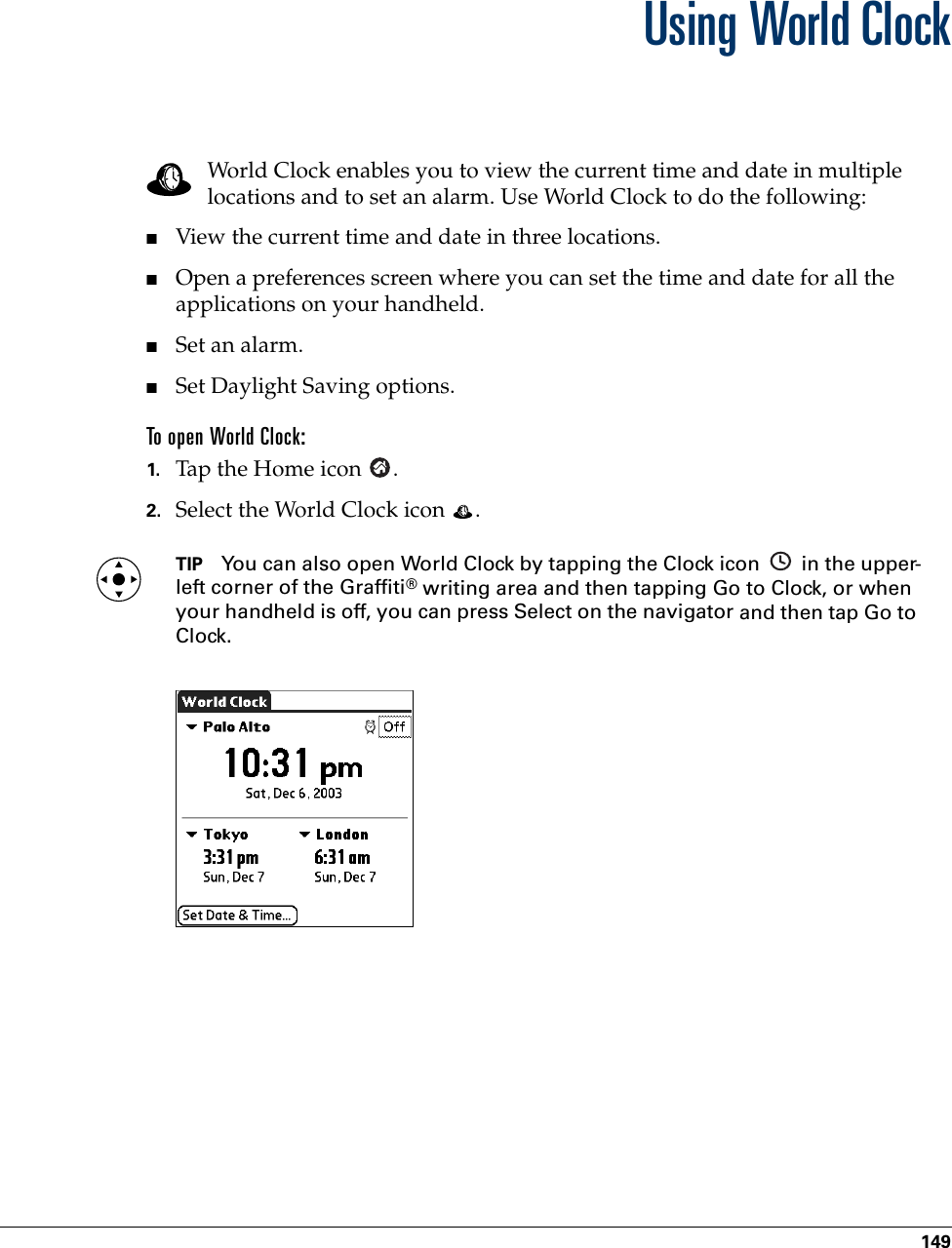 149CHAPTER 15Using World ClockWorld Clock enables you to view the current time and date in multiple locations and to set an alarm. Use World Clock to do the following:■View the current time and date in three locations.■Open a preferences screen where you can set the time and date for all the applications on your handheld.■Set an alarm.■Set Daylight Saving options.To open World Clock:1. Tap the Home icon  . 2. Select the World Clock icon  .TIP You can also open World Clock by tapping the Clock icon   in the upper-left corner of the Graffiti® writing area and then tapping Go to Clock, or when your handheld is off, you can press Select on the navigator and then tap Go to Clock.Palm, Inc. Confidential