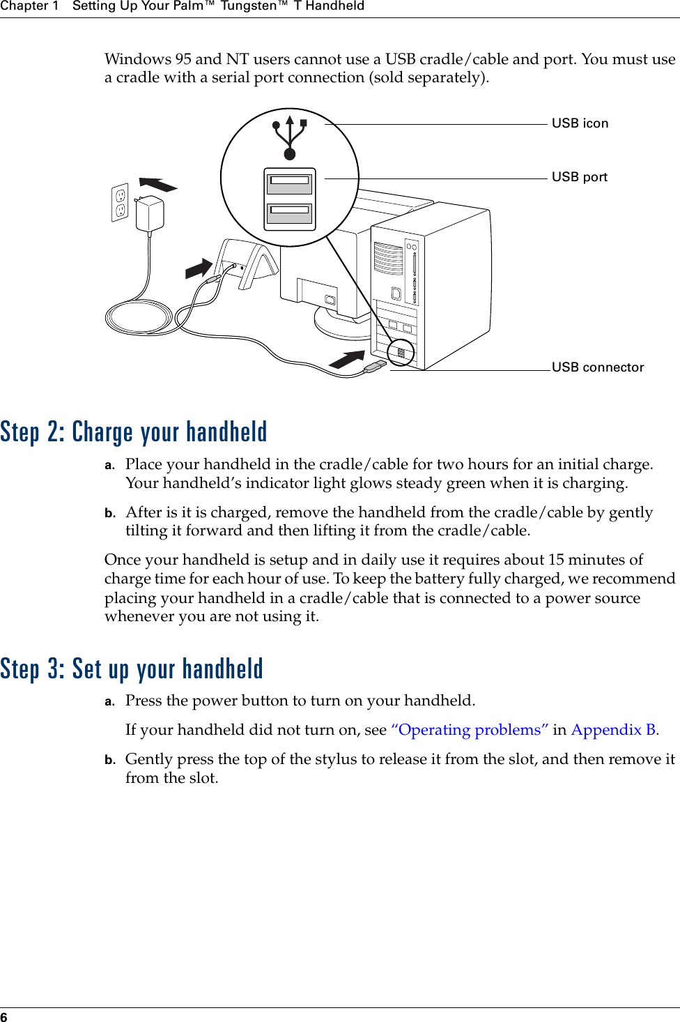 Chapter 1 Setting Up Your Palm™ Tungsten™ T Handheld6Windows 95 and NT users cannot use a USB cradle/cable and port. You must use a cradle with a serial port connection (sold separately). Step 2: Charge your handhelda. Place your handheld in the cradle/cable for two hours for an initial charge. Your handheld’s indicator light glows steady green when it is charging. b. After is it is charged, remove the handheld from the cradle/cable by gently tilting it forward and then lifting it from the cradle/cable.Once your handheld is setup and in daily use it requires about 15 minutes of charge time for each hour of use. To keep the battery fully charged, we recommend placing your handheld in a cradle/cable that is connected to a power source whenever you are not using it. Step 3: Set up your handhelda. Press the power button to turn on your handheld.If your handheld did not turn on, see “Operating problems” in Appendix B.b. Gently press the top of the stylus to release it from the slot, and then remove it from the slot.USB portUSB connectorUSB iconPalm, Inc. Confidential