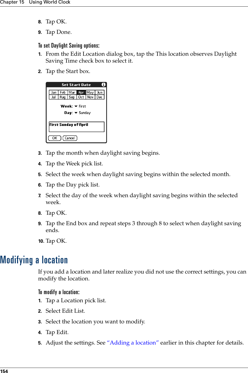 Chapter 15 Using World Clock1548. Tap OK.9. Tap Don e .To set Daylight Saving options:1. From the Edit Location dialog box, tap the This location observes Daylight Saving Time check box to select it.2. Tap the Start box.3. Tap the month when daylight saving begins.4. Tap the Week pick list.5. Select the week when daylight saving begins within the selected month.6. Tap the Day pick list.7. Select the day of the week when daylight saving begins within the selected week.8. Tap OK.9. Tap the End box and repeat steps 3 through 8 to select when daylight saving ends.10. Tap O K.Modifying a locationIf you add a location and later realize you did not use the correct settings, you can modify the location. To modify a location:1. Tap a Location pick list.2. Select Edit List.3. Select the location you want to modify.4. Tap Edit.5. Adjust the settings. See “Adding a location” earlier in this chapter for details.Palm, Inc. Confidential