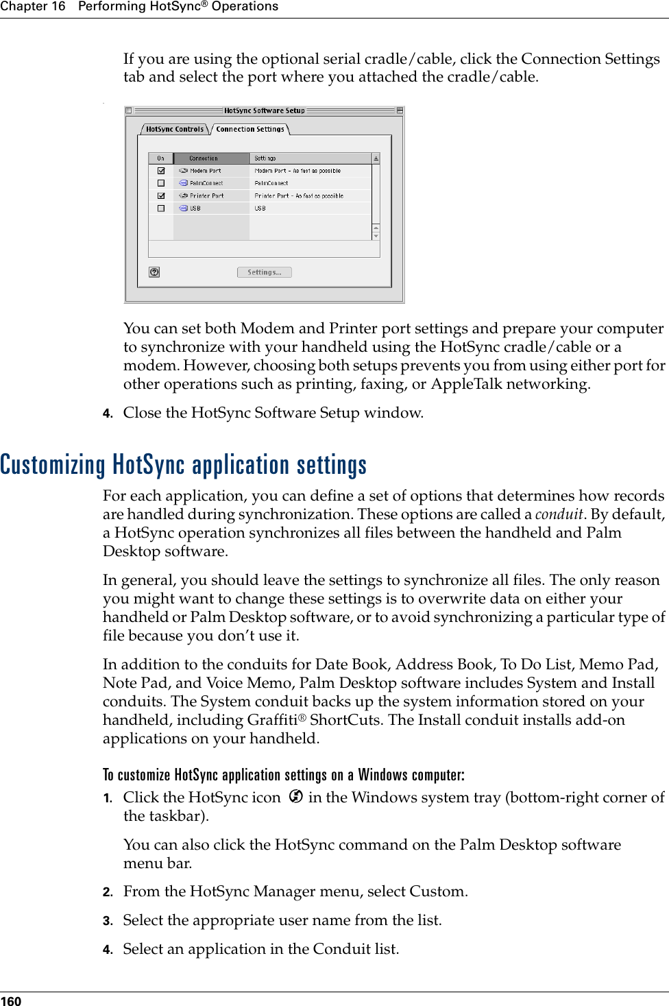 Chapter 16 Performing HotSync® Operations160If you are using the optional serial cradle/cable, click the Connection Settings tab and select the port where you attached the cradle/cable..You can set both Modem and Printer port settings and prepare your computer to synchronize with your handheld using the HotSync cradle/cable or a modem. However, choosing both setups prevents you from using either port for other operations such as printing, faxing, or AppleTalk networking. 4. Close the HotSync Software Setup window. Customizing HotSync application settingsFor each application, you can define a set of options that determines how records are handled during synchronization. These options are called a conduit. By default, a HotSync operation synchronizes all files between the handheld and Palm Desktop software. In general, you should leave the settings to synchronize all files. The only reason you might want to change these settings is to overwrite data on either your handheld or Palm Desktop software, or to avoid synchronizing a particular type of file because you don’t use it.In addition to the conduits for Date Book, Address Book, To Do List, Memo Pad, Note Pad, and Voice Memo, Palm Desktop software includes System and Install conduits. The System conduit backs up the system information stored on your handheld, including Graffiti® ShortCuts. The Install conduit installs add-on applications on your handheld. To customize HotSync application settings on a Windows computer:1. Click the HotSync icon   in the Windows system tray (bottom-right corner of the taskbar).You can also click the HotSync command on the Palm Desktop software menu bar.2. From the HotSync Manager menu, select Custom.3. Select the appropriate user name from the list.4. Select an application in the Conduit list.Palm, Inc. Confidential