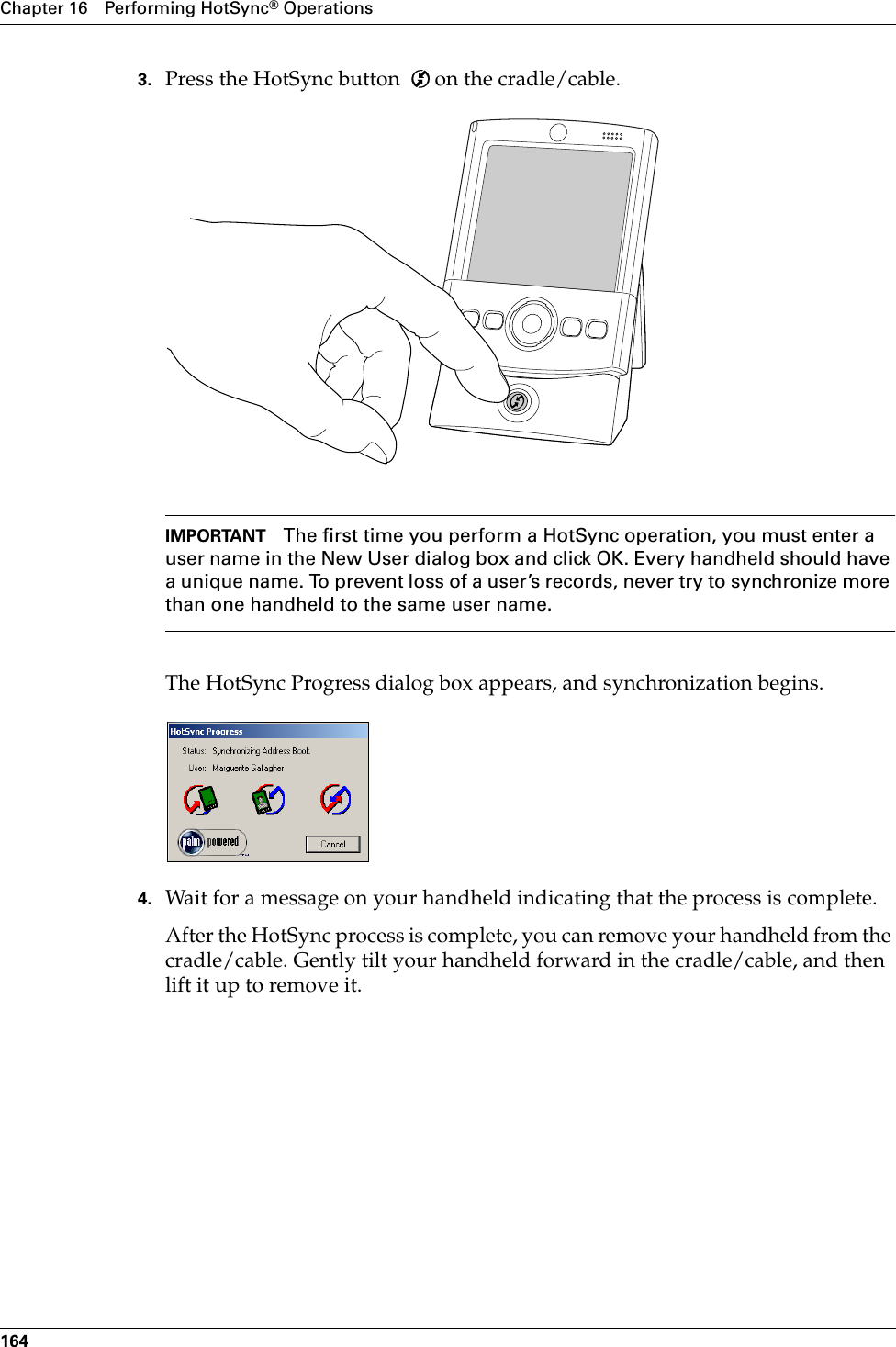 Chapter 16 Performing HotSync® Operations1643. Press the HotSync button   on the cradle/cable.IMPORTANT The first time you perform a HotSync operation, you must enter a user name in the New User dialog box and click OK. Every handheld should have a unique name. To prevent loss of a user’s records, never try to synchronize more than one handheld to the same user name.The HotSync Progress dialog box appears, and synchronization begins.4. Wait for a message on your handheld indicating that the process is complete.After the HotSync process is complete, you can remove your handheld from the cradle/cable. Gently tilt your handheld forward in the cradle/cable, and then lift it up to remove it.Palm, Inc. Confidential