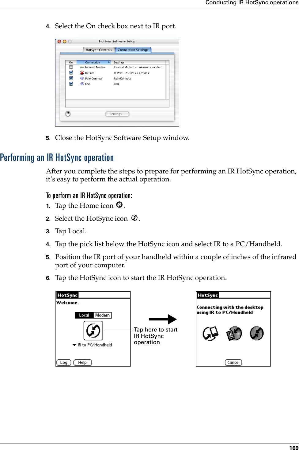 Conducting IR HotSync operations1694. Select the On check box next to IR port.5. Close the HotSync Software Setup window. Performing an IR HotSync operationAfter you complete the steps to prepare for performing an IR HotSync operation, it’s easy to perform the actual operation. To perform an IR HotSync operation:1. Tap the Home icon  . 2. Select the HotSync icon  .3. Tap Local.4. Tap the pick list below the HotSync icon and select IR to a PC/Handheld.5. Position the IR port of your handheld within a couple of inches of the infrared port of your computer.6. Tap the HotSync icon to start the IR HotSync operation.Tap here to start IR HotSync operationPalm, Inc. Confidential