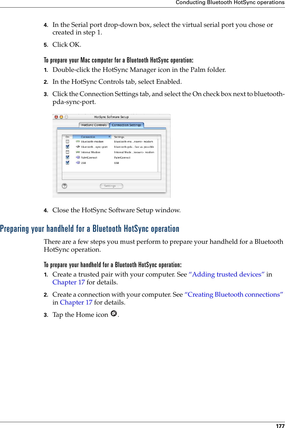 Conducting Bluetooth HotSync operations1774. In the Serial port drop-down box, select the virtual serial port you chose or created in step 1.5. Click OK.To prepare your Mac computer for a Bluetooth HotSync operation:1. Double-click the HotSync Manager icon in the Palm folder.2. In the HotSync Controls tab, select Enabled.3. Click the Connection Settings tab, and select the On check box next to bluetooth-pda-sync-port.4. Close the HotSync Software Setup window. Preparing your handheld for a Bluetooth HotSync operationThere are a few steps you must perform to prepare your handheld for a Bluetooth HotSync operation. To prepare your handheld for a Bluetooth HotSync operation:1. Create a trusted pair with your computer. See “Adding trusted devices” in Chapter 17 for details.2. Create a connection with your computer. See “Creating Bluetooth connections” in Chapter 17 for details.3. Tap the Home icon  .Palm, Inc. Confidential