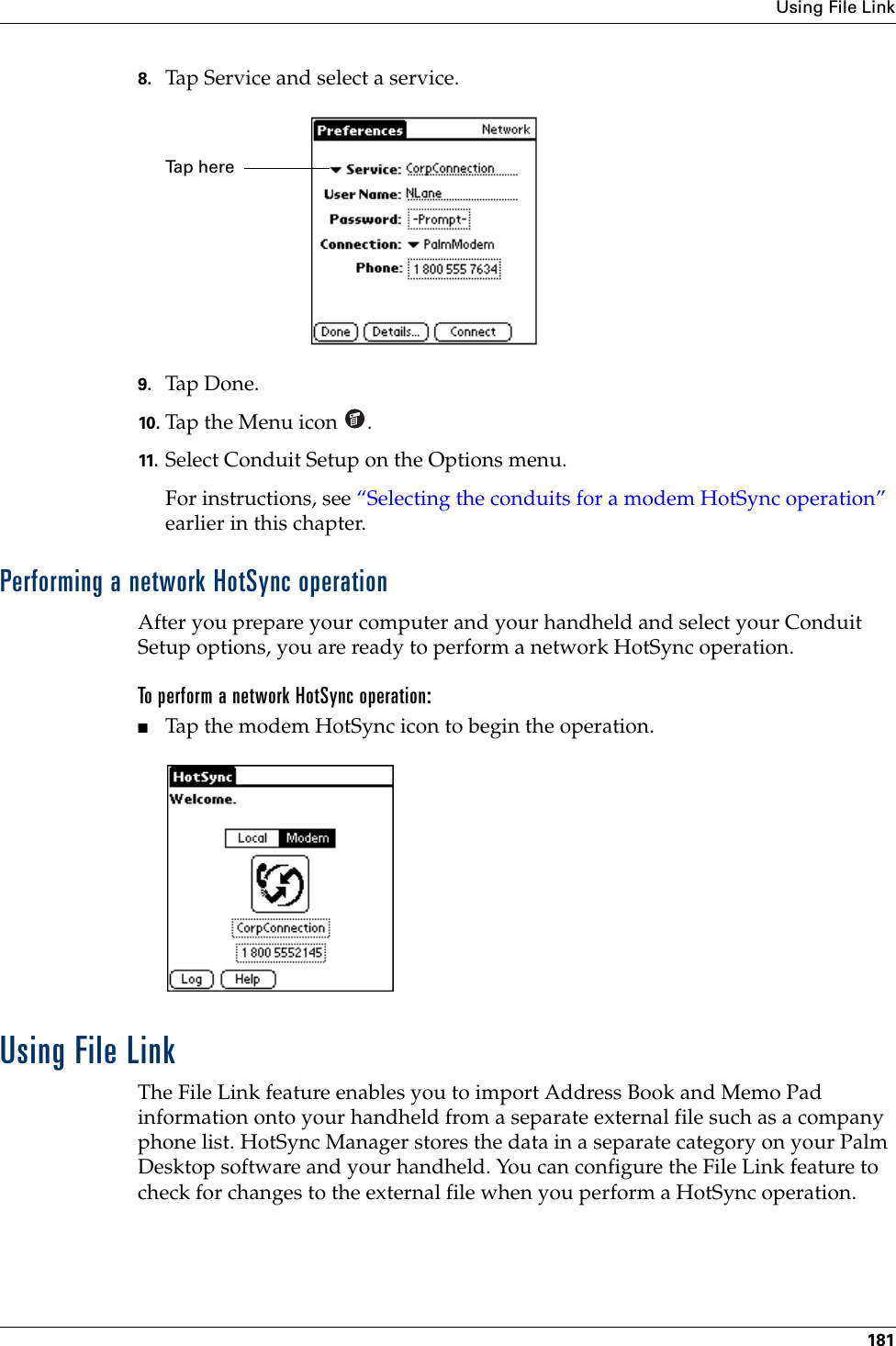 Using File Link1818. Tap Service and select a service.9. Tap Don e.10. Tap the Menu icon  . 11. Select Conduit Setup on the Options menu.For instructions, see “Selecting the conduits for a modem HotSync operation” earlier in this chapter.Performing a network HotSync operationAfter you prepare your computer and your handheld and select your Conduit Setup options, you are ready to perform a network HotSync operation.To perform a network HotSync operation:■Tap the modem HotSync icon to begin the operation.Using File LinkThe File Link feature enables you to import Address Book and Memo Pad information onto your handheld from a separate external file such as a company phone list. HotSync Manager stores the data in a separate category on your Palm Desktop software and your handheld. You can configure the File Link feature to check for changes to the external file when you perform a HotSync operation. Tap here Palm, Inc. Confidential