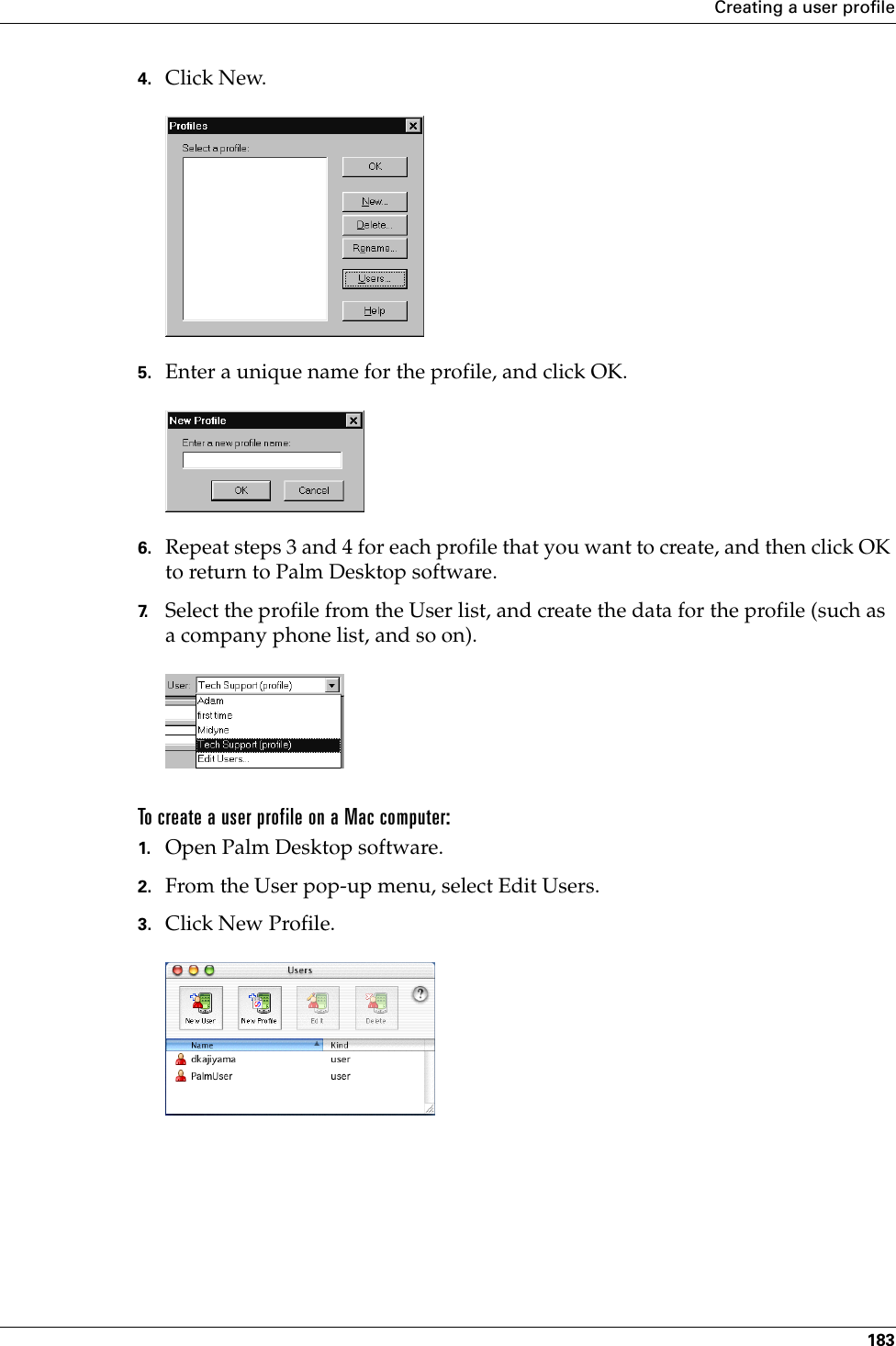 Creating a user profile1834. Click New.5. Enter a unique name for the profile, and click OK. 6. Repeat steps 3 and 4 for each profile that you want to create, and then click OK to return to Palm Desktop software. 7. Select the profile from the User list, and create the data for the profile (such as a company phone list, and so on).To create a user profile on a Mac computer:1. Open Palm Desktop software.2. From the User pop-up menu, select Edit Users.3. Click New Profile.Palm, Inc. Confidential