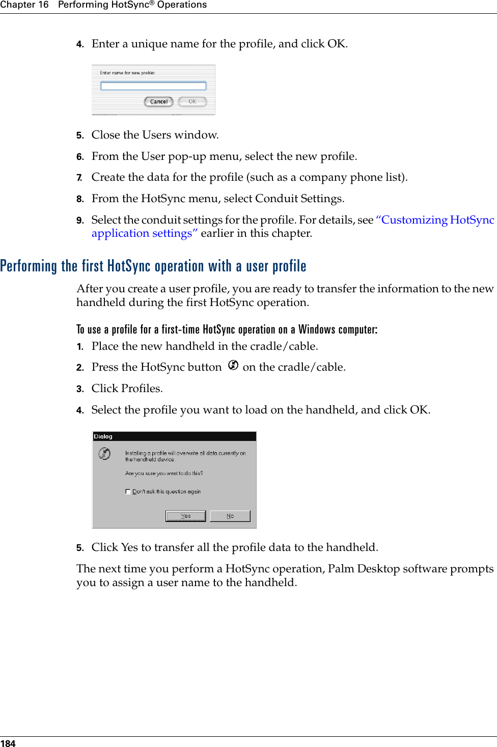 Chapter 16 Performing HotSync® Operations1844. Enter a unique name for the profile, and click OK.5. Close the Users window.6. From the User pop-up menu, select the new profile.7. Create the data for the profile (such as a company phone list).8. From the HotSync menu, select Conduit Settings.9. Select the conduit settings for the profile. For details, see “Customizing HotSync application settings” earlier in this chapter.Performing the first HotSync operation with a user profileAfter you create a user profile, you are ready to transfer the information to the new handheld during the first HotSync operation.To use a profile for a first-time HotSync operation on a Windows computer:1. Place the new handheld in the cradle/cable.2. Press the HotSync button   on the cradle/cable.3. Click Profiles.4. Select the profile you want to load on the handheld, and click OK.5. Click Yes to transfer all the profile data to the handheld.The next time you perform a HotSync operation, Palm Desktop software prompts you to assign a user name to the handheld.Palm, Inc. Confidential