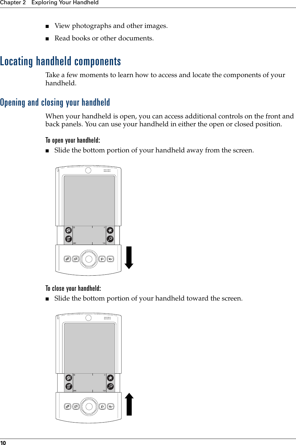 Chapter 2 Exploring Your Handheld10■View photographs and other images.■Read books or other documents.Locating handheld componentsTake a few moments to learn how to access and locate the components of your handheld.Opening and closing your handheldWhen your handheld is open, you can access additional controls on the front and back panels. You can use your handheld in either the open or closed position.To open your handheld:■Slide the bottom portion of your handheld away from the screen.To close your handheld:■Slide the bottom portion of your handheld toward the screen.Palm, Inc. Confidential