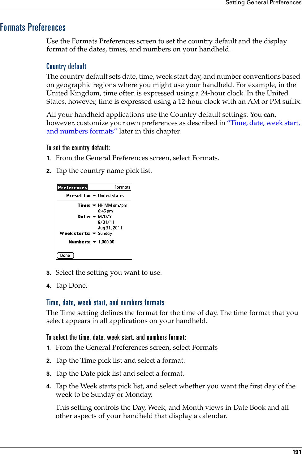 Setting General Preferences191Formats PreferencesUse the Formats Preferences screen to set the country default and the display format of the dates, times, and numbers on your handheld. Country defaultThe country default sets date, time, week start day, and number conventions based on geographic regions where you might use your handheld. For example, in the United Kingdom, time often is expressed using a 24-hour clock. In the United States, however, time is expressed using a 12-hour clock with an AM or PM suffix.All your handheld applications use the Country default settings. You can, however, customize your own preferences as described in “Time, date, week start, and numbers formats” later in this chapter.To set the country default:1. From the General Preferences screen, select Formats.2. Tap the country name pick list.3. Select the setting you want to use. 4. Tap Don e.Time, date, week start, and numbers formatsThe Time setting defines the format for the time of day. The time format that you select appears in all applications on your handheld. To select the time, date, week start, and numbers format:1. From the General Preferences screen, select Formats2. Tap the Time pick list and select a format. 3. Tap the Date pick list and select a format.4. Tap the Week starts pick list, and select whether you want the first day of the week to be Sunday or Monday. This setting controls the Day, Week, and Month views in Date Book and all other aspects of your handheld that display a calendar.Palm, Inc. Confidential