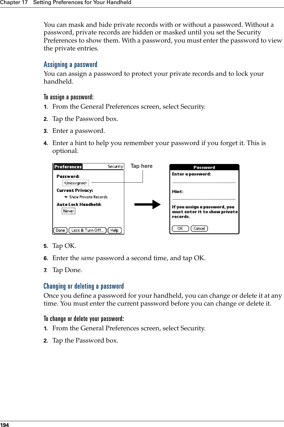 Chapter 17 Setting Preferences for Your Handheld194You can mask and hide private records with or without a password. Without a password, private records are hidden or masked until you set the Security Preferences to show them. With a password, you must enter the password to view the private entries. Assigning a passwordYou can assign a password to protect your private records and to lock your handheld.To assign a password:1. From the General Preferences screen, select Security.2. Tap the Password box.3. Enter a password. 4. Enter a hint to help you remember your password if you forget it. This is optional.5. Tap OK. 6. Enter the same password a second time, and tap OK.7. Tap Don e.Changing or deleting a passwordOnce you define a password for your handheld, you can change or delete it at any time. You must enter the current password before you can change or delete it.To change or delete your password:1. From the General Preferences screen, select Security.2. Tap the Password box.Tap herePalm, Inc. Confidential