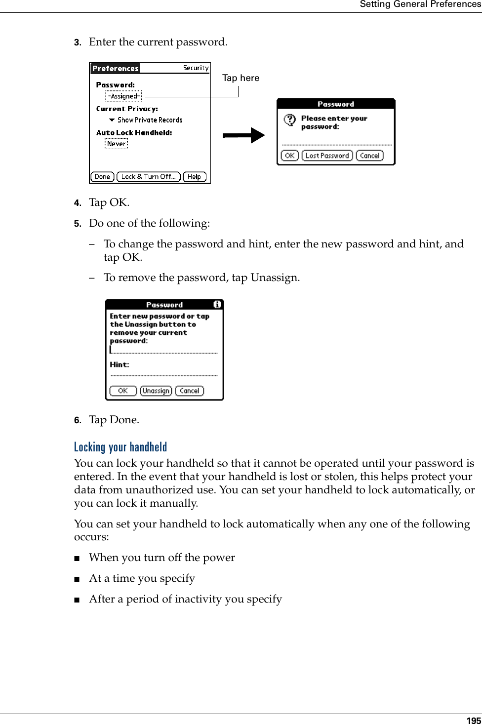 Setting General Preferences1953. Enter the current password. 4. Tap OK.5. Do one of the following:– To change the password and hint, enter the new password and hint, and tap OK.– To remove the password, tap Unassign.6. Tap Don e.Locking your handheldYou can lock your handheld so that it cannot be operated until your password is entered. In the event that your handheld is lost or stolen, this helps protect your data from unauthorized use. You can set your handheld to lock automatically, or you can lock it manually.You can set your handheld to lock automatically when any one of the following occurs: ■When you turn off the power■At a time you specify■After a period of inactivity you specifyTap herePalm, Inc. Confidential