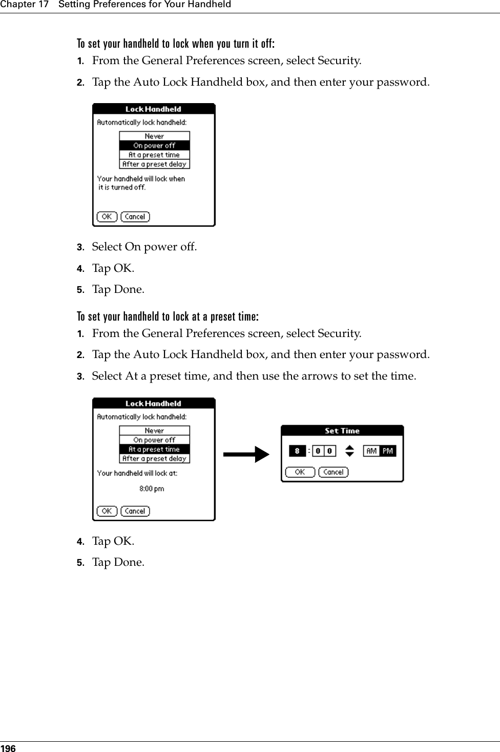 Chapter 17 Setting Preferences for Your Handheld196To set your handheld to lock when you turn it off:1. From the General Preferences screen, select Security.2. Tap the Auto Lock Handheld box, and then enter your password.3. Select On power off.4. Tap OK.5. Tap Don e.To set your handheld to lock at a preset time:1. From the General Preferences screen, select Security.2. Tap the Auto Lock Handheld box, and then enter your password.3. Select At a preset time, and then use the arrows to set the time.4. Tap OK.5. Tap Don e.Palm, Inc. Confidential